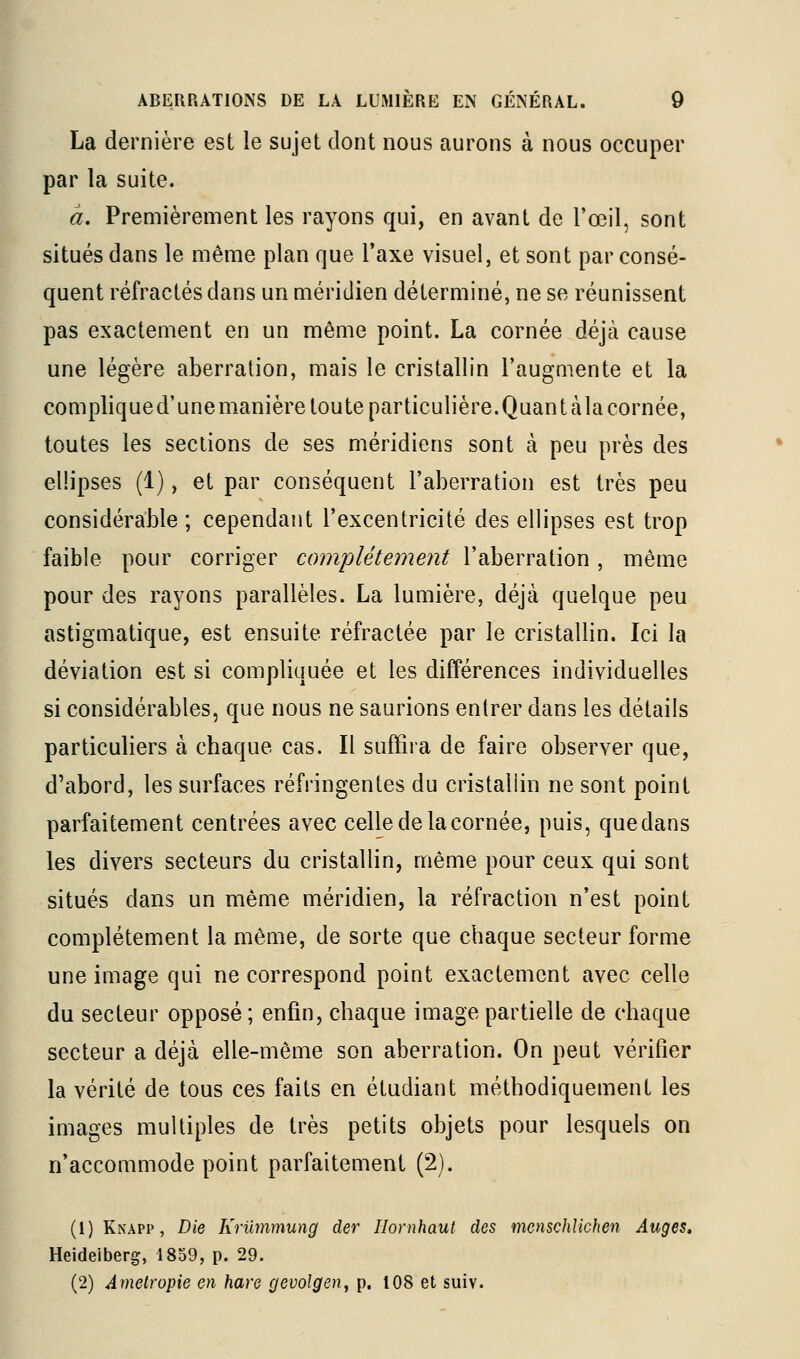 La dernière est le sujet dont nous aurons à nous occuper par la suite. à. Premièrement les rayons qui, en avant de l'œil, sont situés dans le même plan que Taxe visuel, et sont par consé- quent réfractés dans un méridien déterminé, ne se réunissent pas exactement en un même point. La cornée déjà cause une légère aberration, mais le cristallin l'augmente et la complique d'une manière toute particulière. Quant à la cornée, toutes les sections de ses méridiens sont à peu près des ellipses (1), et par conséquent l'aberration est très peu considérable; cependant l'excentricité des ellipses est trop faible pour corriger complètement l'aberration, même pour des rayons parallèles. La lumière, déjà quelque peu astigmatique, est ensuite réfractée par le cristallin. Ici la déviation est si compliquée et les différences individuelles si considérables, que nous ne saurions entrer dans les détails particuliers à chaque cas. Il suffira de faire observer que, d'abord, les surfaces réfringentes du cristallin ne sont point parfaitement centrées avec celle de la cornée, puis, que dans les divers secteurs du cristallin, même pour ceux qui sont situés dans un même méridien, la réfraction n'est point complètement la même, de sorte que chaque secteur forme une image qui ne correspond point exactement avec celle du secteur opposé ; enfin, chaque image partielle de chaque secteur a déjà elle-même son aberration. On peut vérifier la vérité de tous ces faits en étudiant méthodiquement les images multiples de très petits objets pour lesquels on n'accommode point parfaitement (2). (1) Knapp , T)ÏG Kriimmung der Ilornhaut des menschUchen Auges, Heideiberg, 1859, p. 29. (2) Amelropie en hare gevolgen, p. 108 et suiv.