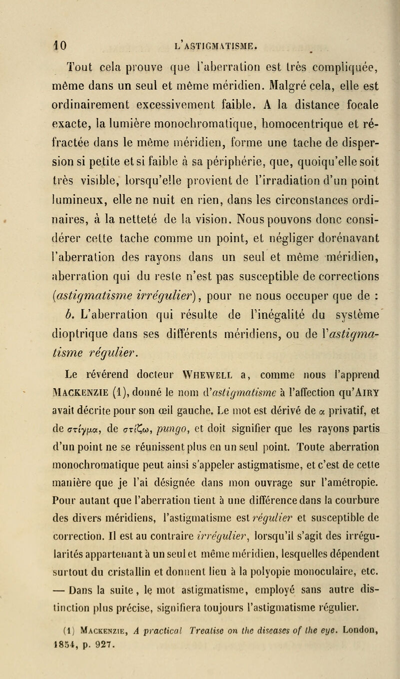 Tout cela prouve que l'aberration est très compliquée, même dans un seul et même méridien. Malgré cela, elle est ordinairement excessivement faible. A la distance focale exacte, la lumière monochromatique, homocentrique et ré- fractée dans le même méridien, forme une tache de disper- sion si petite et si faible à sa périphérie, que, quoiqu'elle soit très visible, lorsqu'elle provient de l'irradiation d'un point lumineux, elle ne nuit en rien, dans les circonstances ordi- naires, à la netteté de la vision. Nous pouvons donc consi- dérer cette tache comme un point, et négliger dorénavant l'aberration des rayons dans un seul et même méridien, aberration qui du reste n'est pas susceptible de corrections (astigmatisme irrégulier), pour ne nous occuper que de : b. L'aberration qui résulte de Finégalité du système dioptrique dans ses différents méridiens, ou de Vastigma- tisme régulier. Le révérend docîeiir Whewell a, comme nous l'apprend Mackenzie (1), donné le nom ({'astigmatisme à l'affection qu'AiRY avait décrite pour son œil gauche. Le mot est dérivé de a privatif, et de GxiyixoLj de crTt^w, pungo, et doit signifier que les rayons partis d'un point ne se réunissent plus en un seul point. Toute aberration monochromatique peut ainsi s'appeler astigmatisme, et c'est de celte manière que je l'ai désignée dans mon ouvrage sur l'amétropie. Pour autant que l'aberration tient à une différence dans la courbure des divers méridiens, l'astigmatisme est régulier et susceptible de correction. Il est au contraire irrégulier^ lorsqu'il s'agit des irrégu- larités appartenant à un seul et même méridien, lesquelles dépendent surtout du cristallin et donnent lieu à la polyopie monoculaire, etc. — Dans la suite, le mot astigmatisme, employé sans autre dis- tinction plus précise, signifiera toujours l'astigmatisme régulier. (1) Mackenzie, A practical Treatise on the diseases of Ihe eye. London, 1854, p. 927.