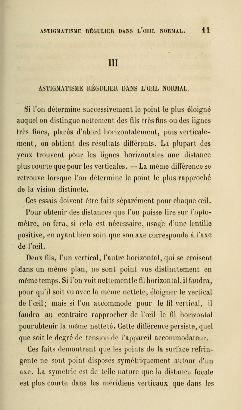 III ASTIGMATISME REGULIER DANS L'ŒIL NORMAL. Si Ton détermine successivement le point le plus éloigné auquel on distingue nettement des fils très fins ou des lignes très fines, placés d'abord horizontalement, puis verticale- ment, on obtient des résultats différents. La plupart des yeux trouvent pour les lignes horizontales une distance plus courte que pour les verticales. —La même différence se retrouve lorsque Ton détermine le point le plus rapproché de la vision distincte. Ces essais doivent être faits séparément pour chaque œil. Pour obtenir des distances que l'on puisse lire sur l'opto- mètre, on fera, si cela est nécessaire, usage d'une lentille positive, en ayant bien soin que son axe corresponde à l'axe de l'œil. Deux fils, l'un vertical, l'autre horizontal, qui se croisent dans un même plan, ne sont point vus distinctement en même temps. Si l'on voit nettement le fil horizontal, il faudra, pour qu'il soit vu avec la même netteté, éloigner le vertical de l'œil; mais si l'on accommode pour le fil vertical, il faudra au contraire rapprocher de l'œil le fil horizontal pourobtenir la même netteté. Cette différence persiste, quel que soit le degré de tension de Tappareil accommodateur. Ces faits démontrent que les points de la surface réfrin- gente ne sont point disposés symétriquement autour d'un axe. La symétrie est de telle nature que la distance focale est plus courte dans les méridiens verticaux que dans les