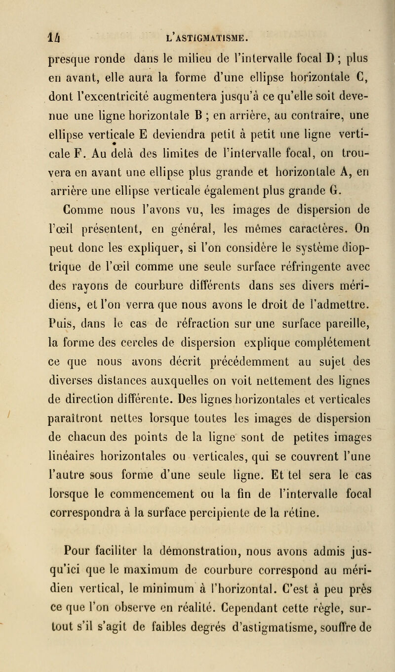 presque ronde dans le milieu de l'intervalle focal D ; plus en avant, elle aura la forme d'une ellipse horizontale C, dont l'exeentricité augmentera jusqu'à ce qu'elle soit deve- nue une ligne horizontale B ; en arrière, au contraire, une ellipse verticale E deviendra petit à petit une ligne verti- cale F. Au delà des limites de l'intervalle focal, on trou- vera en avant une ellipse plus grande et horizontale A, en arrière une ellipse verticale également plus grande G. Comme nous l'avons vu, les images de dispersion de Fœil présentent, en général, les mêmes caractères. On peut donc les expliquer, si l'on considère le système diop- trique de l'œil comme une seule surface réfringente avec des rayons de courbure différents dans ses divers méri- diens, et l'on verra que nous avons le droit de l'admettre. Puis, dans le cas de réfraction sur une surface pareille, la forme des cercles de dispersion explique complètement ce que nous avons décrit précédemment au sujet des diverses distances auxquelles on voit nettement des lignes de direction différente. Des lignes horizontales et verticales paraîtront nettes lorsque toutes les images de dispersion de chacun des points de la ligne sont de petites images linéaires horizontales ou verticales, qui se couvrent l'une l'autre sous forme d'une seule ligne. Et tel sera le cas lorsque le commencement ou la fin de l'intervalle focal correspondra à la surface percipiente de la rétine. Pour faciliter la démonstration, nous avons admis jus- qu'ici que le maximum de courbure correspond au méri- dien vertical, le minimum à l'horizontal. C'est à peu près ce que l'on observe en réaUté. Cependant cette règle, sur- tout s'il s'agit de faibles degrés d'astigmatisme, souffre de