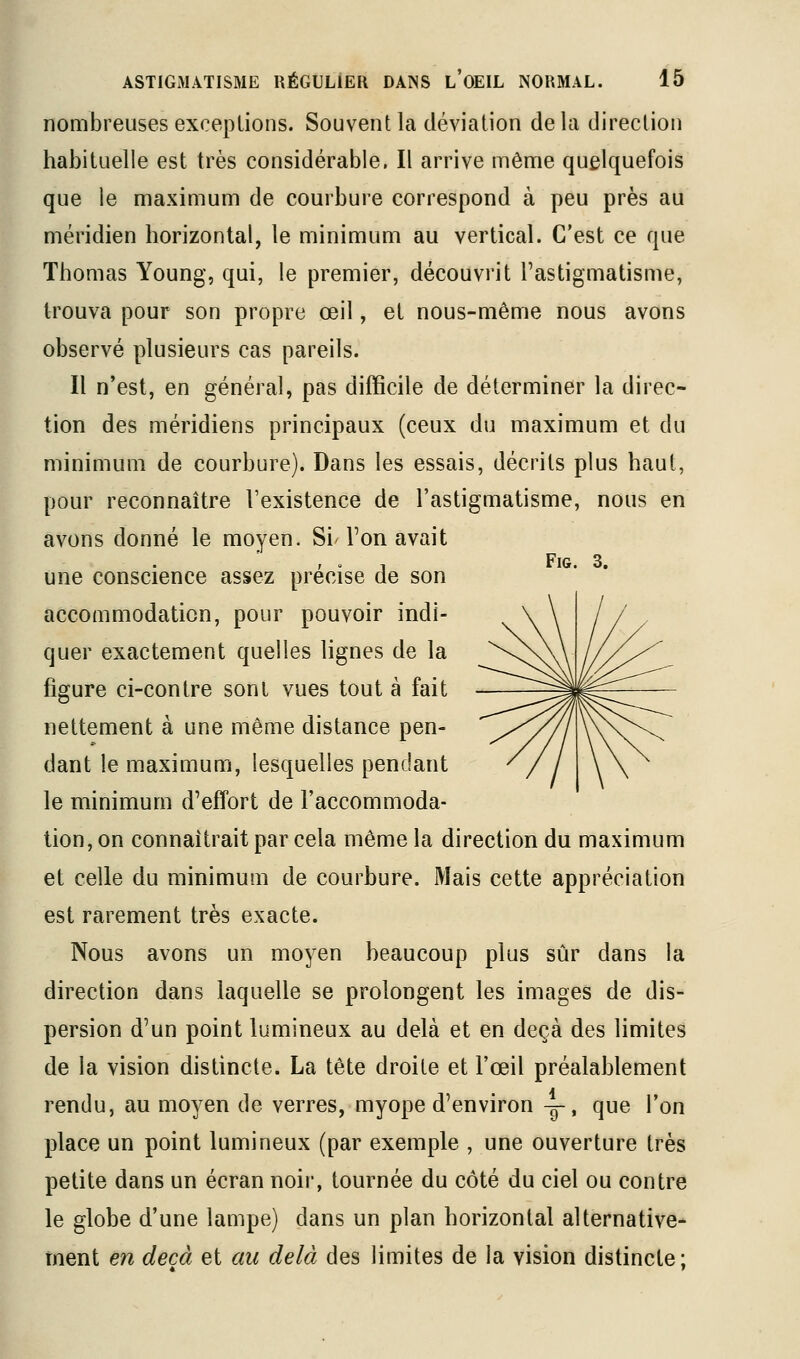 nombreuses exceptions. Souvent la déviation delà direction habituelle est très considérable. Il arrive même quelquefois que le maximum de courbure correspond à peu près au méridien horizontal, le minimum au vertical. C'est ce que Thomas Young, qui, le premier, découvrit l'astigmatisme, trouva pour son propre œil, et nous-même nous avons observé plusieurs cas pareils. Il n'est, en général, pas difficile de déterminer la direc- tion des méridiens principaux (ceux du maximum et du minimum de courbure). Dans les essais, décrits plus haut, pour reconnaître l'existence de l'astigmatisme, nous en avons donné le moyen. Si' l'on avait , « 1 FiG. 3. une conscience assez précise de son accommodation, pour pouvoir indi- quer exactement quelles lignes de la figure ci-contre sont vues tout à fait nettement à une même distance pen- dant le maximum, lesquelles pendant le minimum d'effort de l'accommoda- tion, on connaîtrait par cela même la direction du maximum et celle du minimum de courbure. Mais cette appréciation est rarement très exacte. Nous avons un moyen beaucoup plus sûr dans la direction dans laquelle se prolongent les images de dis- persion d'un point lumineux au delà et en deçà des limites de la vision distincte. La tête droite et l'œil préalablement rendu, au moyen de verres, myope d'environ -g-, que l'on place un point lumineux (par exemple , une ouverture très petite dans un écran noii, tournée du côté du ciel ou contre le globe d'une lampe) dans un plan horizontal alternative- ment en deçà et au delà des limites de la vision distincte ;