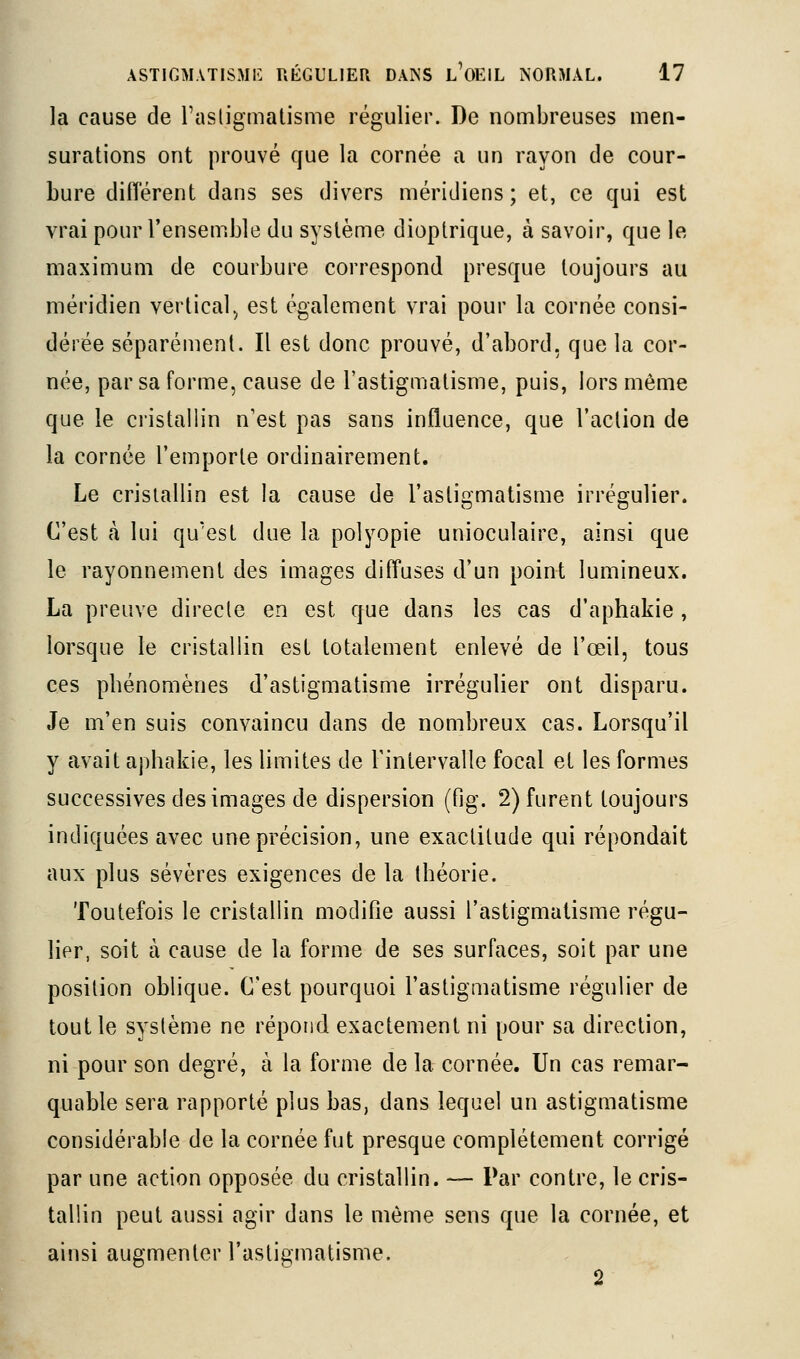 la cause de Fasligmatisme régulier. De nombreuses men- surations ont prouvé que la cornée a un rayon de cour- bure diflérent dans ses divers méridiens ; et, ce qui est vrai pour l'ensemble du système dioptrique, à savoir, que le maximum de courbure correspond presque toujours au méridien vertical.^ est également vrai pour la cornée consi- dérée séparément. Il est donc prouvé, d'abord, que la cor- née, par sa forme, cause de l'astigmatisme, puis, lors même que le cristallin n'est pas sans influence, que l'aclion de la cornée l'emporte ordinairement. Le cristallin est la cause de l'astigmatisme irrégulier. C'est à lui qu'est due la polyopie unioculaire, ainsi que le rayonnement des images diffuses d'un point lumineux. La preuve directe en est que dans les cas d'aphakie , lorsque le cristallin est totalement enlevé de l'œil, tous ces pbénomènes d'astigmatisme irrégulier ont disparu. Je m'en suis convaincu dans de nombreux cas. Lorsqu'il y avait apbakie, les limites de l'intervalle focal et les formes successives des images de dispersion (fig. 2) furent toujours indiquées avec une précision, une exactitude qui répondait aux plus sévères exigences de la théorie. Toutefois le cristallin modifie aussi l'astigmatisme régu- lier, soit à cause de la forme de ses surfaces, soit par une position oblique. C'est pourquoi l'astigmatisme régulier de tout le système ne répond exactement ni pour sa direction, ni pour son degré, à la forme de la cornée. Un cas remar- quable sera rapporté plus bas, dans lequel un astigmatisme considérable de la cornée fut presque complètement corrigé par une action opposée du cristallin. — Par contre, le cris- tallin peut aussi agir dans le même sens que la cornée, et ainsi augmenter l'astigmatisme.