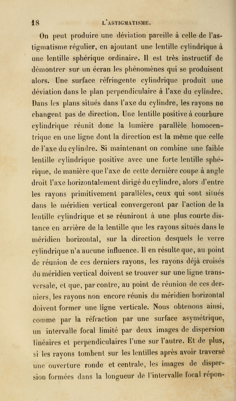 On peut produire une déviation pareille à celle de l'as- tigmatisme régulier, en ajoutant une lentille cylindrique à une lentille sphérique ordinaire. 11 est très instructif de démontrer sur un écran les phénomènes qui se produisent alors. Une surface réfringente cylindrique produit une déviation dans le plan perpendiculaire à l'axe du cylindre. Dans les plans situés dans l'axe du cylindre, les rayons ne changent pas de direction. Une lentille positive à courbure cylindrique réunit donc la lumière parallèle homocen- trique en une ligne dont la direction est la même que celle de l'axe du cylindre. Si maintenant on combine une faible lentille cylindrique positive avec une forte lentille sphé- rique, de manière que Taxe de cette dernière coupe à angle droit l'axe horizontalement dirigé du cylindre, alors d'entre les rayons primitivement parallèles, ceux qui sont situés dans le méridien vertical convergeront par l'action de la lentille cylindrique et se réuniront à une plus courte dis- tance en arrière de la lentille que les rayons situés dans le méridien horizontal, sur la direction desquels le verre cylindrique n'a aucune influence. Il en résulte que, au point de réunion de ces derniers rayons, les rayons déjà croisés du méridien vertical doivent se trouver sur une ligne trans- versale, et que, par contre, au point de réunion de ces der- niers, les rayons non encore réunis du méridien horizontal doivent former une ligne verticale. Nous obtenons ainsi, comme par la réfraction par une surface asymétrique, un intervalle focal limité par deux images de dispersion linéaires et perpendiculaires l'une sur l'autre. Et de plus, si les rayons tombent sur les lentilles après avoir traversé une ouverture ronde et centrale, les images de disper- sion formées dans la longueur de Tintervalle focal répon-