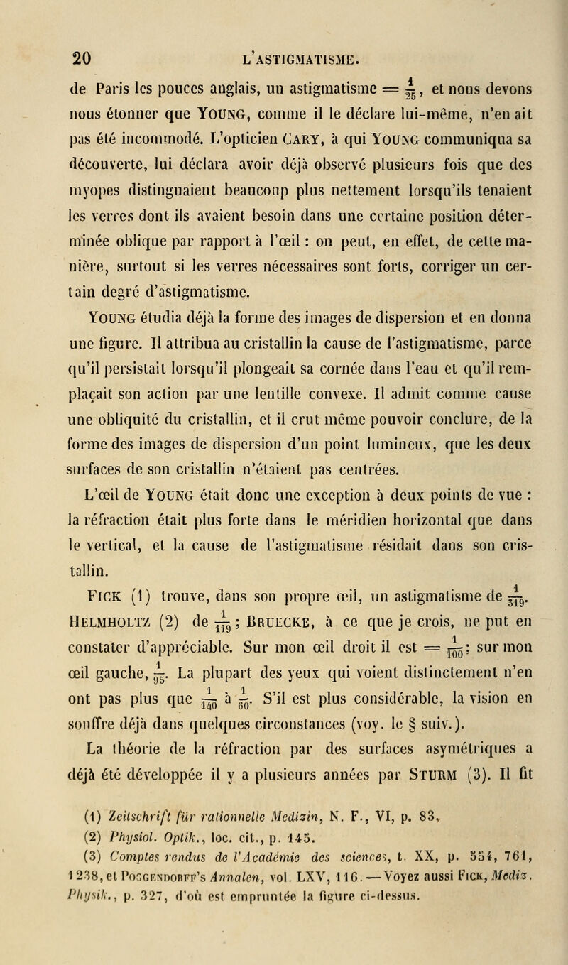 de Paris les pouces anglais, un astigmatisme = 1, et nous devons nous étonner que Young, comme il le déclare lui-même, n'en ait pas été incommodé. L'opticien Cary, à qui Young communiqua sa découverte, lui déclara avoir déjà observé plusieurs fois que des myopes distinguaient beaucoup plus nettement lorsqu'ils tenaient les verres dont ils avaient besoin dans une certaine position déter- minée oblique par rapport à l'œil : ou peut, en effet, de cette ma- nière, surtout si les verres nécessaires sont forts, corriger un cer- tain degré d'astigmatisme. Young étudia déjà la forme des images de dispersion et en donna une figure. Il attribua au cristallin la cause de l'astigmatisme, parce qu'il persistait lorsqu'il plongeait sa cornée dans l'eau et qu'il rem- plaçait son action par une lentille convexe. Il admit comme cause une obliquité du cristallin, et il crut même pouvoir conclure, de la forme des images de dispersion d'un point lumineux, que les deux surfaces de son cristallin n'étaient pas centrées. L'œil de Young était donc une exception à deux points de vue : la réfraction était plus forte dans le méridien horizontal que dans le vertical, et la cause de l'astigmatisme résidait dans son cris- tallin. FiCK (1) trouve, dans son propre œil, un astigmatisme de ~. Helmholtz (2) de^;BRUECKE, à ce que je crois, ne put en constater d'appréciable. Sur mon œil droit il est = j^; sur mon œil gauche, ^. La plupart des yeux qui voient distinctement n'en 11 ont pas plus que ^^ à —. S'il est plus considérable, la vision en souffre déjà dans quelques circonstances (voy. le § suiv.). La théorie de la réfraction par des surfaces asymétriques a déjà été développée il y a plusieurs années par SxURM (3). Il fit (1) Zeilschrift fur ralionnelle Medizin, N. F., VI, p. 83» (2) Physiol. OpliJc, loc. cit., p. 145. (3) Comptes rendus de VAcadémie des science'^, i. XX, p. 554, 761, 1238,elPoGGENDORFF's^tîna/ew, vol. LXV, 116. — Voyez aussi h'iCK, Mediz. Physik., p. 327, d'où est empruntée la fi^nire ci-dessus.