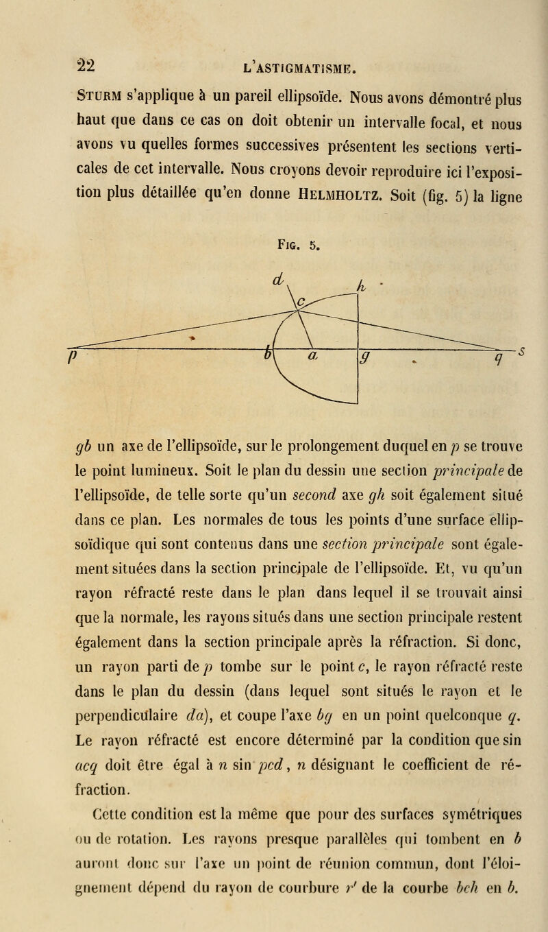 Sturm s'applique à un pareil ellipsoïde. Nous avons démontré plus haut que dans ce cas on doit obtenir un intervalle focal, et nous avons vu quelles formes successives présentent les sections verti- cales de cet intervalle. Nous croyons devoir reproduire ici l'exposi- tion plus détaillée qu'en donne Helmholtz. Soit (fig. 5) la ligne FiG. 5. gb un axe de l'ellipsoïde, sur le prolongement duquel en p se trouve le point lumineux. Soit le plan du dessin une section principale de l'ellipsoïde, de telle sorte qu'un second axe gh soit également situé dans ce pian. Les normales de tous les points d'une surface ellip- soïdique qui sont contenus dans une section jjrincipale sont égale- ment situées dans la section principale de l'ellipsoïde. Et, vu qu'un rayon réfracté reste dans le plan dans lequel il se trouvait ainsi que la normale, les rayons situés dans une section principale restent également dans la section principale après la réfraction. Si donc, un rayon parti de p tombe sur le point c, le rayon réfracté reste dans le plan du dessin (dans lequel sont situés le rayon et le perpendiculaire da)y et coupe l'axe bg en un point quelconque q. Le rayon réfracté est encore déterminé par la condition que sin acq doit être égal à n sin pcd, n désignant le coefficient de ré- fraction. Cette condition est la même que pour des surfaces symétriques ou de rotation. Les rayons presque parallèles qui tombent en b auront donc sui' l'axe un ))oint de réunion commun, dont l'éloi- gnement dépend du rayon de courbure r' de la courbe bch en b.