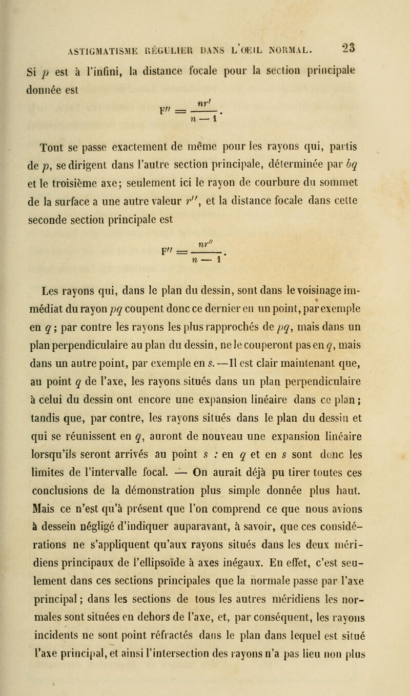 Si 2^ est à l'infini, la distance focale pour la section principale donnée est nr' F = . n — 1 Tout se passe exactement de même pour les rayons qui, partis de /), se dirigent dans l'autre section principale, déterminée par bq et le troisième axe; seulement ici le rayon de courbure du sommet de la surface a une autre valeur r'\ et la distance focale dans celte seconde section principale est F/ = -- 1 Les rayons qui, dans le plan du dessin, sont dans le voisinage im- médiat du rayon pq coupent donc ce dernier en un point, par exemple en q ; par contre les rayons les plus rapprochés de pq, mais dans un plan perpendiculaire au plan du dessin, ne le couperont pas en q, mais dans un autre point, par exemple en s. —Il est clair maintenant que, au point q de l'axe, les rayons situés dans un plan perpendiculaire à celui du dessin ont encore une expansion linéaire dans ce plan ; tandis que, par contre, les rayons situés dans le plan du dessin et qui se réunissent en q, auront de nouveau une expansion linéaire lorsqu'ils seront arrivés au point s : en q et en s sont donc les limites de l'intervalle focal. — On aurait déjà pu tirer toutes ces conclusions de la démonstration plus simple donnée plus haut. Mais ce n'est qu'à présent que l'on comprend ce que nous avions à dessein négligé d'indiquer auparavant, à savoir, que ces considé- rations ne s'apphquent qu'aux rayons situés dans les deux méri- diens principaux de l'ellipsoïde à axes inégaux. En effet, c'est seu- lement dans ces sections principales que la normale passe par l'axe principal ; dans les sections de tous les autres méridiens les nor- males sont situées en dehors de l'axe, et, par conséquent, les rayons incidents ne sont point réfractés dans le plan dans lequel est situé l'axe principal, et ainsi l'intersection des rayons n'a pas lieu non plus