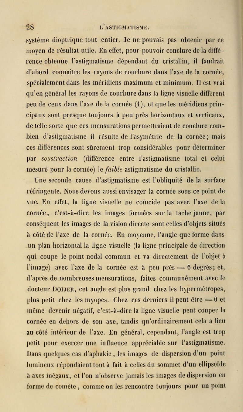 système dioptrique tout entier. Je ne pouvais pas obtenir par ce moyen de résultat utile. En effet, pour pouvoir conclure de la diffé - rence obtenue l'astigmatisme dépendant du cristallin, il faudrait d'abord connaître les rayons de courbure dans l'axe de la cornée, spécialement dans les méridiens maximum et minimum. Il est vrai qu'en général les rayons de courbure dans la ligne visuelle diffèrent peu de ceux dans l'axe de la cornée (1], et que les méridiens prin- cipaux sont presque toujours à peu près borizoniaux et verticaux, de telle sorte que ces mensurations permettraient de conclure com- bien d'astigmatisme il résulte de l'asymétrie de la cornée; mais ces différences sont sûrement trop considérables pour déterminer par soustraction (différence entre l'astigmatisme total et celui mesuré pour la cornée) le faible astigmatisme du cristallin. Une seconde cause d'astigmatisme est l'obliquité de la surface réfringente. Nous devons aussi envisager la cornée sous ce point de vue. En effet, la ligne visuelle ne coïncide pas avec l'axe de la cornée, c'est-à-dire les images formées sur la tacbe jaune, par conséquent les images de la vision directe sont celles d'objets situés à côté de l'axe de la cornée. En moyenne, l'angle que forme dans un plan horizontal la ligne visuelle (la ligne principale de direction qui coupe le point nodal commun et va directement de l'objet à l'image) avec l'axe de la cornée est à peu près = 6 degrés; et, d'après de nombreuses mensurations, faites communément avec le docteur Douer, cet angle est plus grand chez les hypermétropes, plus petit chez les myopes. Chez ces derniers il peut être =0 et même devenir négatif, c'est-à-dire la ligne visuelle peut couper la cornée en dehors de son axe, tandis qu'ordinairement cela a lieu au côté intérieur de l'axe. En général, cependant, l'angle est trop petit pour exercer une influence appréciable sur l'astigmatisme. Dans quelques cas d'aphakic , les images de dispersion d'un point lumineux répondaient tout à fait à celles du sommet d'un ellipsoïde à axes inégaux, et l'on n'observe jamais les images de dispersion en forme de comète , comtnc on les rencontre toujours pour un point