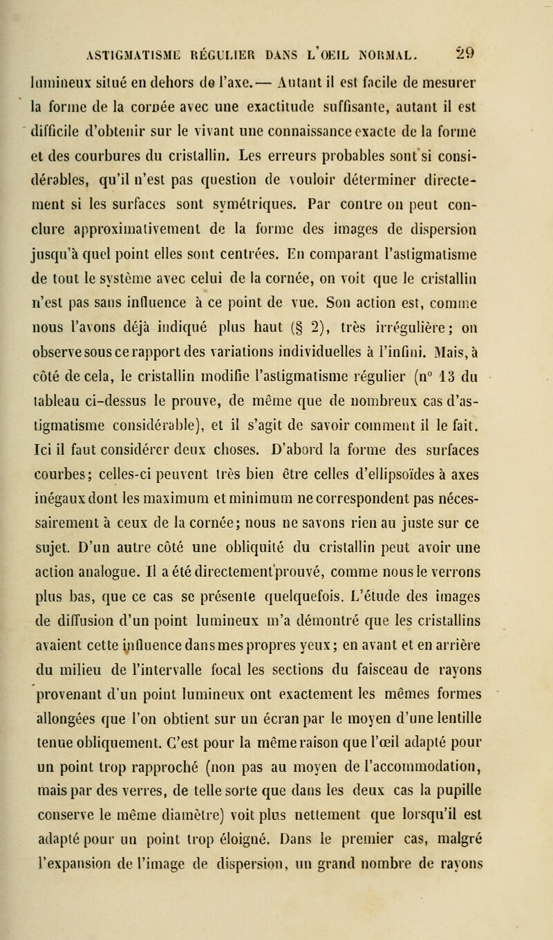 Imiiineux silué en dehors de l'axe.— Autant il est facile de mesurer la forme de la cornée avec une exactitude suffisante, autant il est difficile d'obtenir sur le vivant une connaissance exacte de la forme et des courbures du cristallin. Les erreurs probables sont si consi- dérables, qu'il n'est pas question de vouloir déterminer directe- ment si les surfaces sont symétriques. Par contre on peut con- clure approximativement de la forme des images de dispersion jusqu'à quel point elles sont centrées. En comparant l'astigmatisme de tout le système avec celui de la cornée, on voit que le cristallin n'est pas sans influence à ce point de vue. Son action est, comme nous l'avons déjà indiqué plus haut (§ 2), très irrégulière; on observe sous ce rapport des variations individuelles à l'infini. Mais, à côté décela, le cristallin modifie l'astigmatisme régulier (n° 13 du tableau ci-dessus le prouve, de même que de nombreux cas d'as- tigmatisme considérable), et il s'agit de savoir comment il le fait. Ici il faut considérer deux choses. D'abord la forme des surfaces courbes; celles-ci peuvent très bien être celles d'ellipsoïdes à axes inégaux dont les maximum et minimum ne correspondent pas néces- sairement à ceux de la cornée; nous ne savons rien au juste sur ce sujet. D'un autre côté une obliquité du cristallin peut avoir une action analogue. Il aétédirectement'prouvé, comme nous le verrons plus bas, que ce cas se présente quelquefois. L'étude des images de diffusion d'un point lumineux m'a démontré que les cristallins avaient cette yifluence dans mes propres yeux; en avant et en arrière du milieu de l'intervalle focal les sections du faisceau de rayons provenant d'un point lumineux ont exactement les mêmes formes ' allongées que l'on obtient sur un écran par le moyen d'une lentille tenue obliquement. C'est pour la même raison que l'œil adapté pour un point trop rapproché (non pas au moyen de l'accommodation, mais par des verres, de telle sorte que dans les deux cas la pupille conserve le même diamètre) voit plus nettement que lorsqu'il est adapté pour un point trop éloigné. Dans le premier cas, malgré l'expansion de l'image de dispersion, un grand nombre de rayons