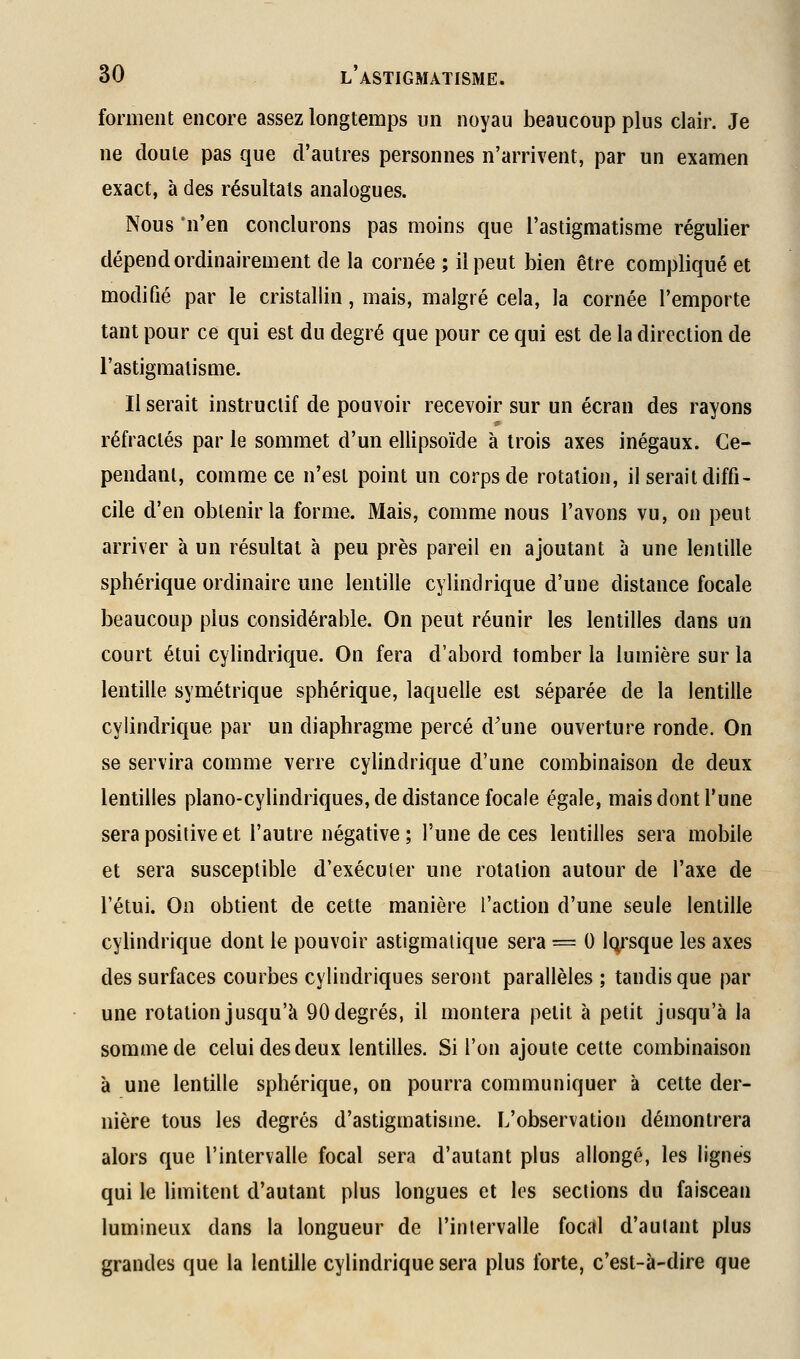 forment encore assez longtemps un noyau beaucoup plus clair. Je ne doute pas que d'autres personnes n'arrivent, par un examen exact, à des résultats analogues. Nous 'n'en conclurons pas moins que l'astigmatisme régulier dépend ordinairement de la cornée ; il peut bien être compliqué et modifié par le cristallin, mais, malgré cela, la cornée l'emporte tant pour ce qui est du degré que pour ce qui est de la direction de l'astigmatisme. Il serait instructif de pouvoir recevoir sur un écran des rayons réfractés par le sommet d'un ellipsoïde à trois axes inégaux. Ce- pendant, comme ce n'est point un corps de rotation, il serait diffi- cile d'en obtenir la forme. Mais, comme nous l'avons vu, on peut arriver à un résultat à peu près pareil en ajoutant à une lentille sphérique ordinaire une lentille cylindrique d'une distance focale beaucoup plus considérable. On peut réunir les lentilles dans un court étui cylindrique. On fera d'abord tomber la lumière sur la lentille symétrique sphérique, laquelle est séparée de la lentille cylindrique par un diaphragme percé d'une ouverture ronde. On se servira comme verre cylindrique d'une combinaison de deux lentilles piano-cylindriques, de distance focale égale, mais dont l'une sera positive et l'autre négative; l'une de ces lentilles sera mobile et sera susceptible d'exécuter une rotation autour de l'axe de l'étui. On obtient de cette manière l'action d'une seule lentille cyhndrique dont le pouvoir astigmalique sera = 0 lorsque les axes des surfaces courbes cylindriques seront parallèles ; tandis que par une rotation jusqu'à 90 degrés, il montera petit à petit jusqu'à la somme de celui des deux lentilles. Si l'on ajoute cette combinaison à une lentille sphérique, on pourra communiquer à cette der- nière tous les degrés d'astigmatisme. L'observation démontrera alors que l'intervalle focal sera d'autant plus allongé, les lignes qui le limitent d'autant plus longues et les sections du faisceau lumineux dans la longueur de l'intervalle focal d'autant plus grandes que la lentille cylindrique sera plus forte, c'est-à-dire que