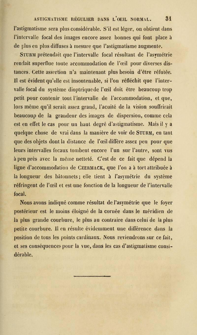l'astigmatisme sera plus considérable. S'il est léger, on obtient dans l'intervalle focal des images encore assez bonnes qui font place à de plus en plus diffuses à mesure que l'astigmatisme augmente. SiURM prétendait que l'intervalle focal résultant de l'asymétrie rendait superflue toute accommodation de l'œil pour diverses dis- tances. Cette assertion n'a maintenant plus besoin d'être réfutée. Il est évident qu'elle est insoutenable, si l'on réfléchit que l'inter- valle focal du système dioptriquede l'œil doit être beaucoup trop petit pour contenir tout l'intervalle de l'accommodation, et que, lors même qu'il serait assez grand, l'acuité de la vision souffrirait beaucoup de la grandeur des images de dispersion, comme cela est en effet le cas pour un haut degré d'astigmatisme. Mais il y a quelque chose de vrai dans la manière de voir de Sturm, en tant que des objets dont la distance de l'œil diffère assez peu pour que leurs intervalles focaux tombent encore l'un sur l'autre, sont vus à peu près avec la même netteté. C'est de ce fait que dépend la ligne d'accommodation de Gzermack, que l'on a à tort attribuée à la longueur des bâtonnets ; elle tient à l'asymétrie du système réfringent de l'œil et est une fonction de la longueur de l'intervalle focal. Nous avons indiqué comme résultat de l'asymétrie que le foyer postérieur est le moins éloigné de la cornée dans le méridien de la plus grande courbure, le plus au contraire dans celui de la plus petite courbure. Il en résulte évidemment une différence dans la position de tous les points cardinaux. Nous reviendrons sur ce fait, et ses conséquences pour la vue, dans les cas d'astigmatisme consi- dérable.