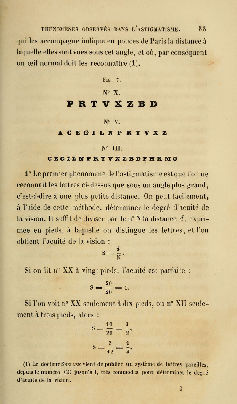 qui les accompagne indique en pouces de Paris la distance à laquelle elles sont vues sous cet angle, et oij, par conséquent un œil normal doit les reconnaître (1). FiG. 7. N° X. PRTVXZBD N° V. ACEGILNPRTVXZ N° III. CEGIIilffPRTVXZBDFHKMO 1° Le premier phénomène de l'astigmatisme est que Tonne reconnaît les lettres ci-dessus que sous un angle plus grand, c'est-à-dire à une plus petite distance. On peut facilement, à Faide de cette méthode, déterminer le degré d'acuité de la vision. Il suffit de diviser par le if N la distance d, expri- mée en pieds, à laquelle on distingue les lettres, et Ton ohtient l'acuité de la vision : d S = -. N Si on lit n° XX à vingt pieds, l'acuité est parfaite : 20 S = — = 1. 20 Si l'on voit n° XX seulement à dix pieds, ou n° XII seule- ment à trois pieds, alors : 10 1 s 20 — 2' s = 3 Ï2 = 1 4* (1) Le docteur Snellen vient de publier un système de lettres pareilles, depuis le numéro CG jusqu'à I, très commodes pour déterminer le degré d'acuité de la vision. 3