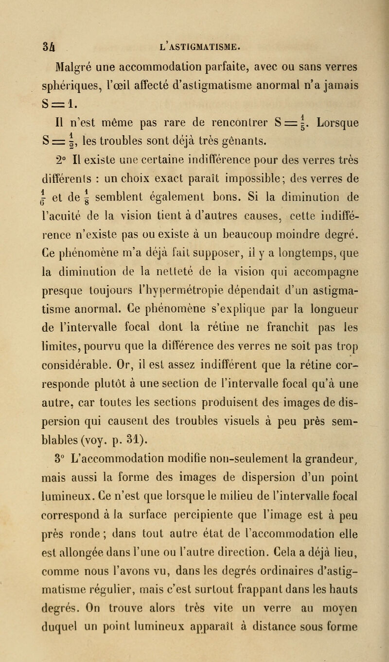 Malgré une accommodation parfaite, avec ou sans verres sphériques, l'œil affecté d'astigmatisme anormal n'a jamais S = l. Il n'est même pas rare de rencontrer 8 = g. Lorsque S = ^, les troubles sont déjà très gênants. 2° Il existe une certaine indifférence pour des verres très différents : un choix exact paraît impossible; des verres de ^ et de ^ semblent également bons. Si la diminution de l'acuité de la vision tient à d'autres causes, cette indiffé- rence n'existe pas ou existe à un beaucoup moindre degré. Ce phénomène m'a déjà fait supposer, il y a longtemps, que la diminution de la netteté de la vision qui accompagne presque toujours l'hypermétropie dépendait d'un astigma- tisme anormal. Ce phénomène s'explique par la longueur de l'intervalle focal dont la rétine ne franchit pas les limites, pourvu que la différence des verres ne soit pas trop considérable. Or, il est assez indifférent que la rétine cor- responde plutôt à une section de l'intervalle focal qu'à une autre, car toutes les sections produisent des images de dis- persion qui causent des troubles visuels à peu près sem- blables (voy. p. 31). 3° L'accommodation modifie non-seulement la grandeur, mais aussi la forme des images de dispersion d'un point lumineux. Ce n'est que lorsque le miheu de l'intervalle focal correspond à la surface percipiente que l'image est à peu près ronde ; dans tout autre état de l'accommodation elle est allongée dans l'une ou l'autre direction. Cela a déjà lieu, comme nous l'avons vu, dans les degrés ordinaires d'astig- matisme régulier, mais c'est surtout frappant dans les hauts degrés. On trouve alors très vite un verre au moyen duquel un point lumineux apparaît à distance sous forme