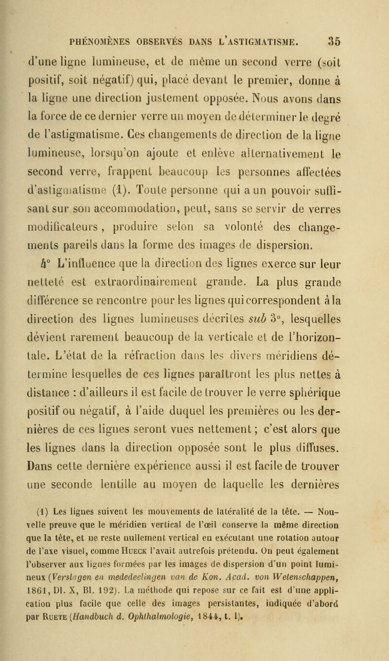 d'une ligne lumineuse, et de même un second verre (soit positif, soit négatif) qui, placé devant le premier, donne à la ligne une direction justement opposée. Nous avons dans la force de ce dernier verre un moyen de déterminer le degré de Tastigmatisme. Ces changements de direction de la ligne lumineuse, lorsqu'on ajoute et enlève alternativement le second verre, frappent beaucoup les personnes affectées d'asligaialisme (1). Toute personne qui a un pouvoir suffi- sant sur son accommodation, peut, sans se servir de verres modificateurs, produire selon sa volonté des change- ments pareils dans la forme des images de dispersion. It L'influence que la direction des lignes exerce sur leur netteté est extraordinairement grande. La plus grande différence se rencontre pour les lignes qui correspondent àla direction des lignes lumineuses décrites sub 3% lesquelles dévient rarement beaucoup de la verticale et de l'horizon- tale. L'état de la réfraction daîis les divers méridiens dé- termine lesquelles de ces lignes paraîtront les plus nettes à distance : d'ailleurs il est facile de trouver le verre sphérique positif ou négatif, à l'aide duquel les premières ou les der- nières de ces lignes seront vues nettement ; c'est alors que les lignes dans la direction opposée sont le plus diffuses. Dans cette dernière expérience aussi il est facile de ti^ouver une seconde lentille au moyen de laquelle les dernières (1) Les ligues suivent les mouvements de latéralité de la tête. — Nou- velle preuve que le méridien vertical de l'œil conserve la même direction que la tête, et ne reste nullement vertical en exécutant une rotation autour de Taxe visuel, comme Hueck l'avait autrefois prétendu. On peut également l'observer aux lignes formées par les images de dispersion d'un point lumi- neux (Fersiag'en en mededeelingen van de Kon. Acad. von Welenschappen, 1861, Dl. X, Bl. 192). La méthode qui repose sur ce fait est d'une appli- cation plus facile que celle des images persistantes, indiquée d'abord par RvEiE {Handhuch d. Ophlhalmologie, 1844, t. l].