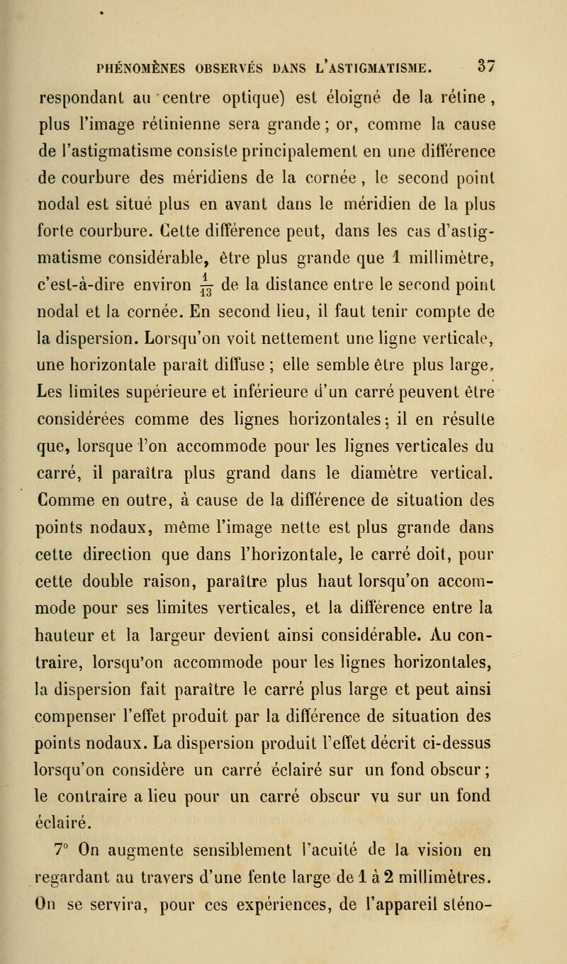 respondanl au centre optique) est éloigné de la rétine, plus l'image rétinienne sera grande ; or, comme la cause de l'astigmatisme consiste principalement en une différence de courbure des méridiens de la cornée , le second point nodal est situé plus en avant dans le méridien de la plus forte courbure. Cette différence peut, dans les cas d'astig- matisme considérable, être plus grande que 1 millimètre, c'est-à-dire environ ^ de la distance entre le second point nodal et la cornée. En second lieu, il faut tenir compte de la dispersion. Lorsqu'on voit nettement une ligne verticale, une horizontale paraît diffuse ; elle semble être plus large. Les limites supérieure et inférieure d'un carré peuvent être considérées comme des lignes horizontales ^ il en résulte que, lorsque Ton accommode pour les lignes verticales du carré, il paraîtra plus grand dans le diamètre vertical. Comme en outre, à cause de la différence de situation des points nodaux, même l'image nette est plus grande dans cette direction que dans l'horizontale, le carré doit, pour cette double raison, paraître plus haut lorsqu'on accom- mode pour ses hmites verticales, et la différence entre la hauteur et la largeur devient ainsi considérable. Au con- traire, lorsqu'on ficcommode pour les lignes horizontales, la dispersion fait paraître le carré plus large et peut ainsi compenser l'effet produit par la différence de situation des points nodaux. La dispersion produit l'effet décrit ci-dessus lorsqu'on considère un carré éclairé sur un fond obscur ; le contraire a lieu pour un carré obscur vu sur un fond éclairé. 7° On augmente sensiblement l'acuité de la vision en regardant au travers d'une fente large de 1 à2 millimètres. On se servira, pour ces expériences, de l'appareil sténo-