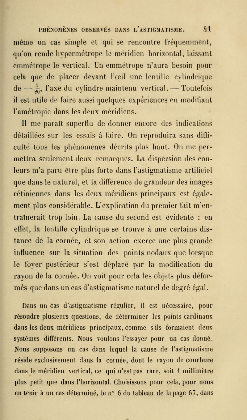 même un cas simple et qui se rencontre frécjuemment, qu'on rende hypermétrope le méridien horizontal, laissant emmétrope le vertical. Un emmétrope n'aura besoin pour cela que de placer devant l'œil une lentille cylindrique de — ~, l'axe du cylindre maintenu vertical. — Toutefois il est utile de faire aussi quelques expériences en modifiant l'arnétropie dans les deux méridiens. Jl me paraît superflu de donner encore des indications détaillées sur les essais à faire. On reproduira sans diffi- culté tous les phénomènes décrits plus haut. On me per- mettra seulement deux remarques. La dispersion des cou- leurs m'a paru être plus forte dans l'astigmatisme artificiel que dans le naturel, et la différence de grandeur des images rétiniennes dans les deux méridiens principaux est égale- ment plus considérable. L'explication du premier fait m'en- traînerait trop loin. La cause du second est évidente : en effet, la lentille cylindrique se trouve à une certaine dis- tance de la cornée, et son action exerce une plus grande influence sur la situation des points nodaux que lorsque le foyer postérieur s'est déplacé par la modification du rayjon de la cornée. On voit pour cela les objets plus défor- més que dans un cas d'astigmatisme naturel de degré égal. Dans un cas d'astigmatisme régulier, il est nécessaire, pour résoudre plusieurs questions, de déterminer les points cardinaux dans les deux méridiens principaux, comme s'ils formaient deux systèmes différents. Nous voulons l'essayer pour un cas donné. Nous supposons un cas dans lequel la cause de l'astigmatisme réside exclusivement dans la cornée, dont le rayon de courbure dans le méridien vertical, ce qui n'est pas rare, soit 1 millimètre plus petit que dans l'horizontal. Choisissons pour cela, pour nous en tenir à un cas déterminé, le n 6 du tableau de la page 67, dans