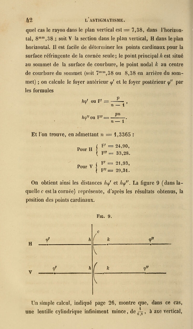 quel cas le rayon dans le plan vertical est = 7,38, dans l'horizon- tal, 8'°',38 ; soit V la section dans le plan vertical, H dans le plan horizontal. Il est facile de détert»iner les points cardinaux pour la surface réfringente de la cornée seule; le point principal^est situé au sommet de la surface de courbure, le point nodal k au centre de courbure du sommet (soit T^'^jSS ou 8,38 en arrière du som- met) ; on calcule le foyer antérieur cp' et le foyer postérieur ^ par les formules h(^' ou F' ;= //ou F// = n— \* pn Et l'on trouve, en admettant n •= 1,3365 F' = 24,90, „ Tx ( ^' = 24,90, Pour H { \ Y'f = 33,28. Pour V F' = 21,93, F'^= 29,31. On obtient ainsi les distances hip' et ^<p''. La figure 9 (dans la- quelle c est la cornée) représente, d'après les résultats obtenus, la position des points cardinaux. FiG. 9. H c / ?' h i ' ? ?' h V { ' ? V Un simple calcul, indiqué page 26, montre que, dans ce cas, une lentille cylindrique infiniment mince, de g-g, à axe vertical,