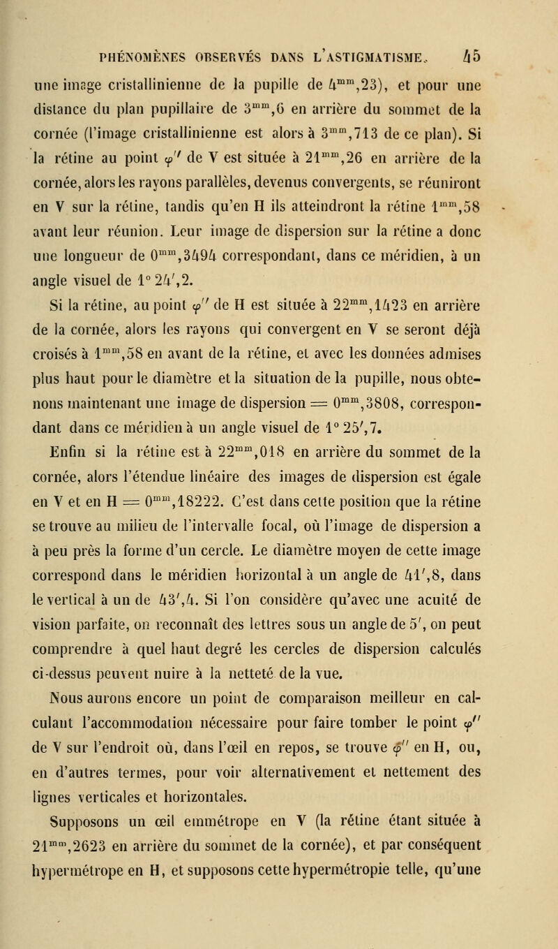 une image cristallinienne de la pupille de ^^,23), et pour une dislance du plan pupillaire de 3'',G en arrière du sommet de la cornée (l'image cristallinienne est alors à Z'^,!!^ de ce plan). Si la rétine au point <p'' de V est située à 21'',26 en arrière de la cornée, alors les rayons parallèles, devenus convergents, se réuniront en V sur la réline, tandis qu'en H ils atteindront la rétine l'^'^.SS avant leur réunion. Leur image de dispersion sur la rétine a donc une longueur de 0'',3^9^ correspondant, dans ce méridien, à un angle visuel de 1°24',2. Si la rétine, au point y'' de H est située à 22'°',l/i23 en arrière de la cornée, alors les rayons qui convergent en V se seront déjà croisés à 1™°\58 en avant de la rétine, et avec les données admises plus haut pour le diamètre et la situation de la pupille, nous obte- nons maintenant une image de dispersion = 0™°^,3808, correspon- dant dans ce méridien à un angle visuel de 1° 25', 7. Enfin si la rétine est à 22™',018 en arrière du sommet de la cornée, alors l'étendue linéaire des images de dispersion est égale en V et en H = 0°'', 18222. C'est dans cette position que la rétine se trouve au milieu de l'intervalie focal, où l'image de dispersion a à peu près la forme d'un cercle. Le diamètre moyen de cette image correspond dans le méridien horizontal à un angle de M',S, dans le vertical à un de U?>',k. Si l'on considère qu'avec une acuité de vision parfaite, on reconnaît des lettres sous un angle de 5', on peut comprendre à quel haut degré les cercles de dispersion calculés ci-dessus peuvent nuire à la netteté de la vue. Nous aurons encore un point de comparaison meilleur en cal- culant l'accommodation nécessaire pour faire tomber le point y de V sur l'endroit où, dans l'œil en repos, se trouve cp en H, ou, en d'autres termes, pour voir alternativement et nettement des lignes verticales et horizontales. Supposons un œil emmétrope en V (la réline étant située à 21™,2623 en arrière du sommet de la cornée), et par conséquent hypermétrope en H, et supposons cette hypermétropie telle, qu'une