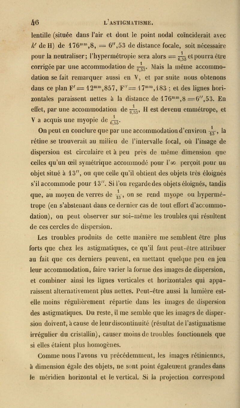 lentille (située dans l'air et dont le point nodal coïnciderait avec A;'de H) de ITô'^'^jS, = 6,53 de distance focale, soit nécessaire pour la neutraliser; l'hypermétropie sera alors = ^Th ^^pourra être corrigée par une accommodation de ^-53, Mais la même accommo- dation se fait remarquer aussi en V, et par suite nous obtenons dans ce plan F'= 12^^,857, F= 17'^,183 ; et des lignes hori- zontales paraissent nettes à la distance de 176°'',8 =6,53. En effet, par une accommodation de ^, H est devenu emmétrope, et V a acquis une myopie de g-g^. On peut en conclure que par une accommodation d'environ -^, la rétine se trouverait au milieu de l'intervalle focal, où l'image de dispersion est circulaire et à peu près de même dimension que celles qu'un œil symétrique accommodé pour l'oo perçoit pour un objet situé à 13'', ou que celle qu'il obtient des objets très éloignés s'il accommode pour 13. Si l'on regarde des objets éloignés, tandis que, au moyen de verres de -^y, on se rend myope ou hypermé- trope (en s'abstenant dans ce dernier cas de tout effort d'accommo- dation), on peut observer sur soi-même les troubles qui résultent de ces cercles de dispersion. Les troubles produits de cette manière me semblent être plus forts que chez les astigmatiques, ce qu'il faut peut-être attribuer au fait que ces derniers peuvent, en mettant quelque peu en jeu leur accommodation, faire varier la forme des images de dispersion, et combiner ainsi les lignes verticales et horizontales qui appa- raissent alternativement plus nettes. Peut-être aussi la lumière est- elle moins régulièrement répartie dans les images de dispersion des astigmatiques. Du reste, il me semble que les images de disper- sion doivent, à cause de leur discontinuité (résultat de l'astigmatisme irrégulier du cristallin), causer moins de troubles fonctionnels que si elles étaient plus homogènes. Comme nous l'avons vu précédemment, les images rétiniennes, à dimension égale des objets, ne sont point également grandes dans le méridien horizontal et le vertical. Si la projection correspond