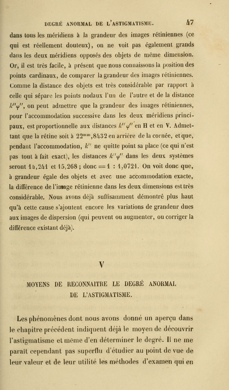 dans tous les méridiens à la grandeur des images rétiniennes (ce qui est réellement douteux), on ne voit pas également grands dans les deux méridiens opposés des objets de même dimension. Or, il est très facile, à présent que nous connaissons la position des points cardinaux, de comparer la grandeur des images rétiniennes. Comme la distance des objets est très considérable par rapport à celle qui sépare les points nodaux l'un de l'autre et de la distance A'^'<p, on peut admettre que la grandeur des images rétiniennes, pour l'accommodation successive dans les deux méridiens princi- paux, est proportionnelle aux distances k ^ en H et en V. Admet- tant que la rétine soit à 22™',8^32 en arrière de la cornée, et que, pendant l'accommodation, k ne quitte point sa place (ce qui n'est pas tout à fait exact), les distances k^ dans les deux systèmes seront l^,2Zil et 15,268 ; donc = 1 : 1,0721. On voit donc que, à grandeur égale des objets et avec une accommodation exacte, la différence de rimage rétinienne dans les deux dimensions est très considérable. Nous avons déjà suffisamment démontré plus haut qu'à cette cause s'ajoutent encore les variations de grandeur dues aux images de dispersion (qui peuvent ou augmenter, ou corriger la différence existant déjà). MOYENS DE RECONNAITRE LE DEGRE ANORMAL DE L'ASTIGMATISME. Les phénomènes dont nous avons donné un aperçu dans le chapitre précédent indiquent déjà le moyen de découvrir l'astigmatisme et même d'en déterminer le degré. Il ne me paraît cependant pas superflu d'étudier au point de vue de leur valeur et de leur utilité les méthodes d'examen qui en