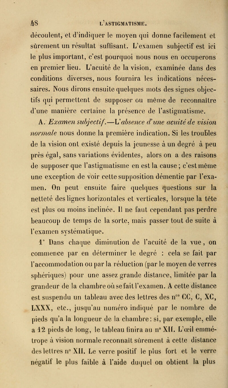 découlent, et d'indiquer le moyen qui donne facilement et sûrement un résultat suffisant. L'examen subjectif est ici le plus important, c'est pourquoi nous nous en occuperons en premier lieu. L'acuité de la vision, examinée dans des conditions diverses, nous fournira les indications néces- saires. Nous dirons ensuite quelques mots des signes objec- tifs qui permettent de supposer ou même de reconnaître d'une manière certaine la présence de l'astigmatisme. A: Examen subjectif.—Vabse?ice d'une acuité de vision normale nous donne la première indication. Si les troubles de la vision ont existé depuis la jeunesse à un degré à peu près égal, sans variations évidentes, alors on a des raisons de supposer que l'astigmatisme en est la cause ; c'est même une exception de voir cette supposition démentie par l'exa- men. On peut ensuite faire quelques questions sur la netteté des lignes horizontales et verticales, lorsque la tête est plus ou moins inclinée. Il ne faut cependant pas perdre beaucoup de temps de la sorte, mais passer tout de suite à l'examen systématique. 1 Dans chaque diminution de l'acuité de la vue, on commence par en déterminer le degré : cela se fait par l'accommodation ou par la réduction (par le moyen de verres sphériques) pour une assez grande distance, limitée par la grandeur de la chambre où se fait l'examen. A cette distance est suspendu un tableau avec des lettres des n°' CC, C, XC, LXXX, etc., jusqu'au numéro indiqué par le nombre de pieds qu'a la longueur de la chambre: si, par exemple, elle a 12 pieds de long, le tableau finira au vf Xlf. L'œil emmé- trope à vision normale reconnaît sûrement à cette distance des lettres n XIL Le verre positif le plus fort et le verre négatif le plus faible à l'aide duquel on obtient la plus
