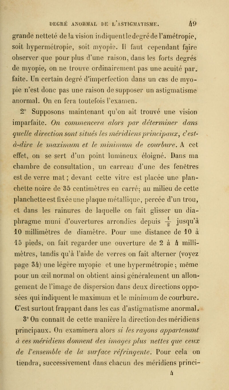 grande netteté de la vision indiquentlcdegréderamétropie, soit hypermétropie, soit myopie. Il faut cependant faire observer que pour plus d'une raison, dans les forts degrés de myopie, on ne trouve ordinairement pas une acuité par. faite. Un certain degré d'imperfection dans un cas de myo- pie n'est donc pas une raison de supposer un astigmatisme anormal. On en fera toutefois l'examen. 2° Supposons maintenant qu'on ait trouvé une vision imparfaite. On comynejwera alors pa7' déterminer dans quelle direction S07it situés les méridiens jjrincipaux, c^est- à-dire le maximum et le minimum de courhire. A cet effet, on se sert d'un point lumineux éloigné. Dans ma chambre de consultation, un carreau d'une des fenêtres est de verre mat; devant cette vitre est placée une plan- chette noire de 85 centimètres en carré: au milieu de cette planchette est fixée une plaque métallique, percée d'un trou, et dans les rainures de laquelle on fait glisser un dia- phragme muni d'ouvertures arrondies depuis -^ jusqu'à 10 millimètres de diamètre. Pour une distance de 10 à 15 pieds, on fait regarder une ouverture de 2 à Zi milli- mètres, tandis qu'à l'aide de verres on fait alterner (voyez page 3/i) une légère myopie et une hypermétropie ^ même pour un œil normal on obtient ainsi généralement un allon- gement de l'image de dispersion dans deux directions oppo- sées qui indiquent le maximum et le minimum de courbure. C'est surtout frappant dans les cas d'astigmatisme anormal. 3° On connaît de cette manière la direction des méridiens principaux. On examinera alors si les rayons appartenant à ces méridiens donnent des images jjIus nettes que ceux de l'ensemble de la surface réfringente. Pour cela on tiendra, successivement dans chacun des méridiens princi-