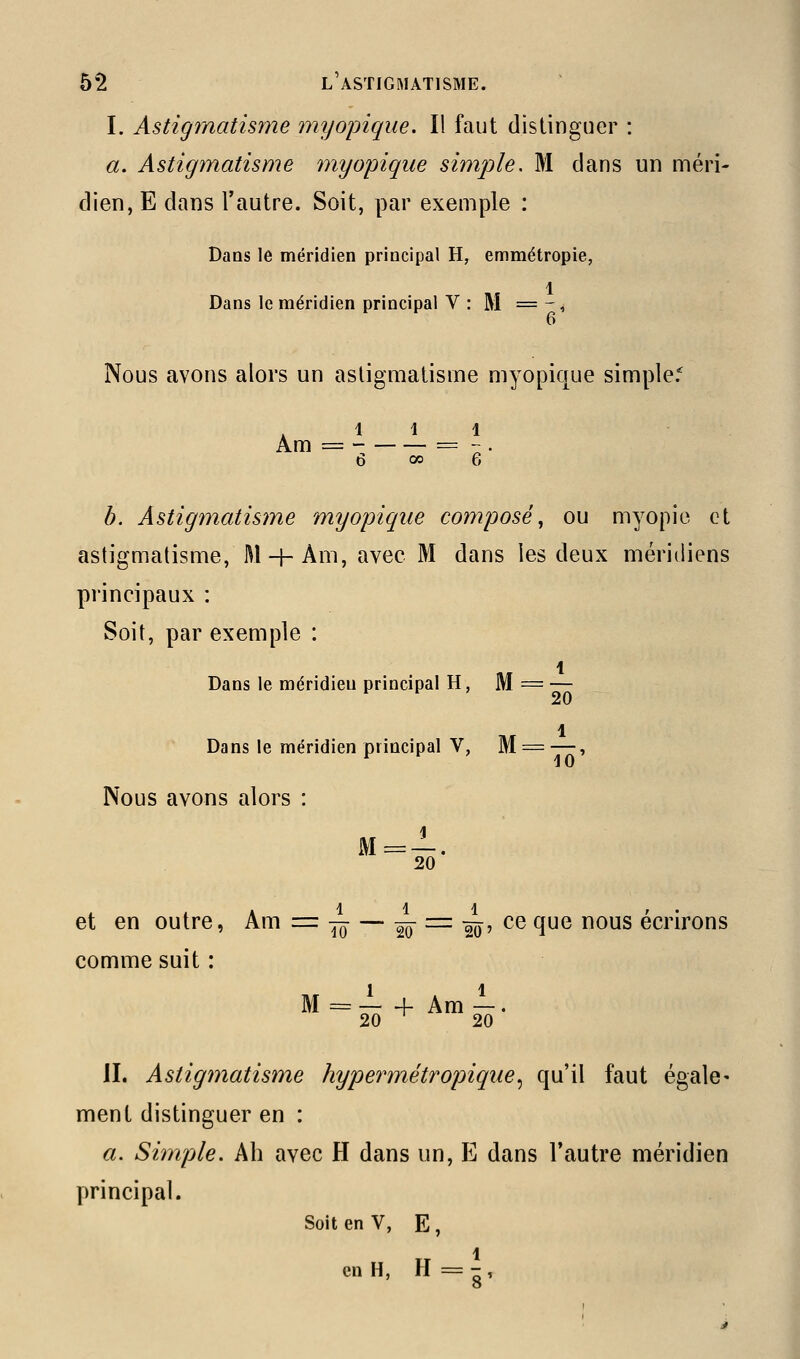 I. Astigmatisyne myopique. Il faut distinguer : a. Astigmatisme myopique simple, M clans un méri- dien, E dans l'autre. Soit, par exemple : Dans le méridien principal H, emmétropie, 1 Dans le méridien principal V : M = - , Nous avons alors un astigmatisme myopique simple.* 111 Am = =  . b. Astigmatisme myopique composé^ ou myopie et astigmatisme, M + Am, avec M dans les deux méridiens principaux : Soit, par exemple : 1 Dans le méridien principal H, M = — 1 Dans le méridien principal V, M = —, Nous avons alors : 20 et en outre, Am = ^ — sô ^^ âô' ^^ ^^ ^^^ écrirons comme suit : M = — + Am —. 20 ^ 20 JI. Astigmatisme hypermétropique^ qu'il faut égale- ment distinguer en : a. Simple. Ah avec H dans un, E dans l'autre méridien principal. Soit en V, E , en H, H = - ,