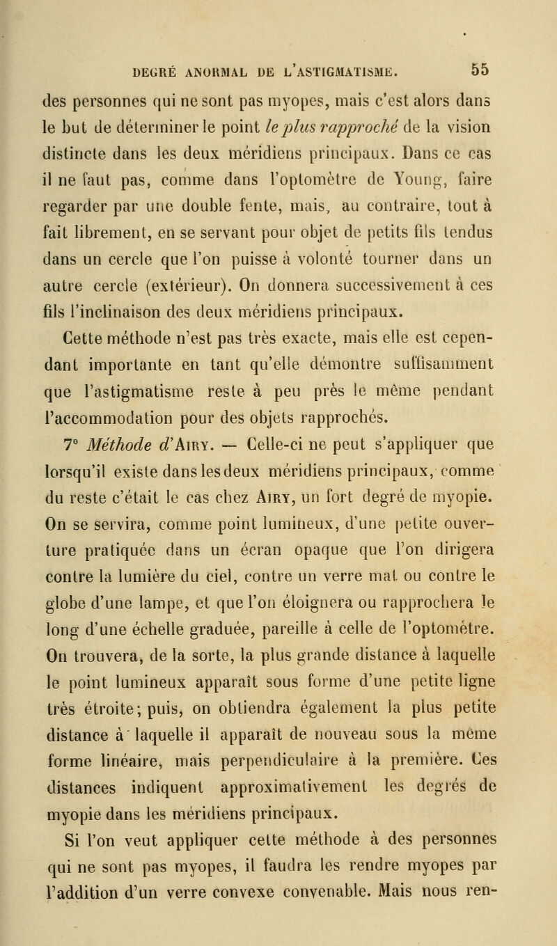 des personnes qui ne sont pas myopes, mais c'est alors dans le but de déterminer le point le plus rapproché de la vision distincte dans les deux méridiens principaux. Dans ce cas il ne faut pas, comme dans l'optomètre de Young, faire regarder par une double fente, mais, au contraire, tout à fait librement, en se servant pour objet de petits fils tendus dans un cercle que l'on puisse à volonté tourner dans un autre cercle (extérieur). On donnera successivement à ces fils l'inclinaison des deux méridiens principaux. Cette méthode n'est pas très exacte, nnais elle est cepen- dant importante en tant qu'elle démontre suffisamment que l'astigmatisme reste à peu près le même pendant l'accommodation pour des objets rapprochés. 7° Méthode d'kmx. — Celle-ci ne peut s'appliquer que lorsqu'il existe dans les deux méridiens principaux, comme du reste c'était le cas chez Airy, un fort degré de myopie. On se servira, comme point lumineux, d'une petite ouver- ture pratiquée dans un écran opaque que Ton dirigera contre la lumière du ciel, contre un verre mat ou contre le globe d'une lampe, et quel'oii éloignera ou rapprochera le long d'une échelle graduée, pareille à celle de l'optomètre. On trouvera, de la sorte, la plus grande distance à laquelle le point lumineux apparaît sous forme d'une petite ligne très étroite; puis, on obtiendra également la plus petite distance à laquelle il apparaît de nouveau sous la même forme linéaire, mais perpendiculaire à la première. Ces distances indiquent approximativement les degrés de myopie dans les méridiens principaux. Si l'on veut appliquer cette méthode à des personnes qui ne sont pas myopes, il faudra les rendre myopes par l'addition d'un verre convexe convenable. Mais nous ren-