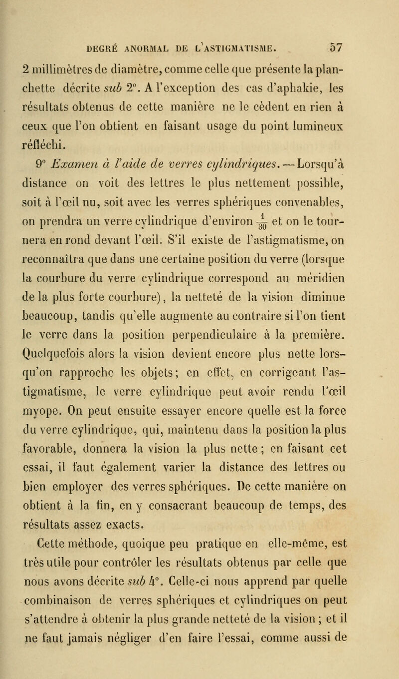 2 millimètres de diamètre, comme celle que présente la plan- chette décrite siib 2°. A l'exception des cas d'apbakie, les résultats obtenus de cette manière ne le cèdent en rien à ceux que l'on obtient en faisant usage du point lumineux réfléchi. 9° Examen à l'aide de verres cylindriques. — Lorsqu'à distance on voit des lettres le plus nettement possible, soit à l'œil nu, soit avec les verres sphériques convenables, on prendra un verre cylindrique d'environ ~ et on le tour- nera en rond devant l'œiL S'il existe de l'astigmatisme, on reconnaîtra que dans une certaine position du verre (lorsque la courbure du verre cyUndrique correspond au méridien de la plus forte courbure), la netteté de la vision diminue beaucoup, tandis qu'elle augmente au contraire si l'on tient le verre dans la position perpendiculaire à la première. Quelquefois alors la vision devient encore plus nette lors- qu'on rapproche les objets; en effet^ en corrigeant l'as- tigmatisme, le verre cylindrique peut avoir rendu Toeil myope. On peut ensuite essayer encore quelle est la force du verre cylindrique, qui, maintenu dans la position la plus favorable, donnera la vision la plus nette ; en faisant cet essai, il faut également varier la distance des lettres ou bien employer des verres sphériques. De cette manière on obtient à la fin, en y consacrant beaucoup de temps, des résultats assez exacts. Cette méthode, quoique peu pratique en elle-même, est très utile pour contrôler les résultats obtenus par celle que nous avons décrite sub à. Celle-ci nous apprend par quelle combinaison de verres sphériques et cylindriques on peut s'attendre à obtenir la plus grande netteté de la vision ; et il ne faut jamais négUger d'en faire l'essai, comme aussi de