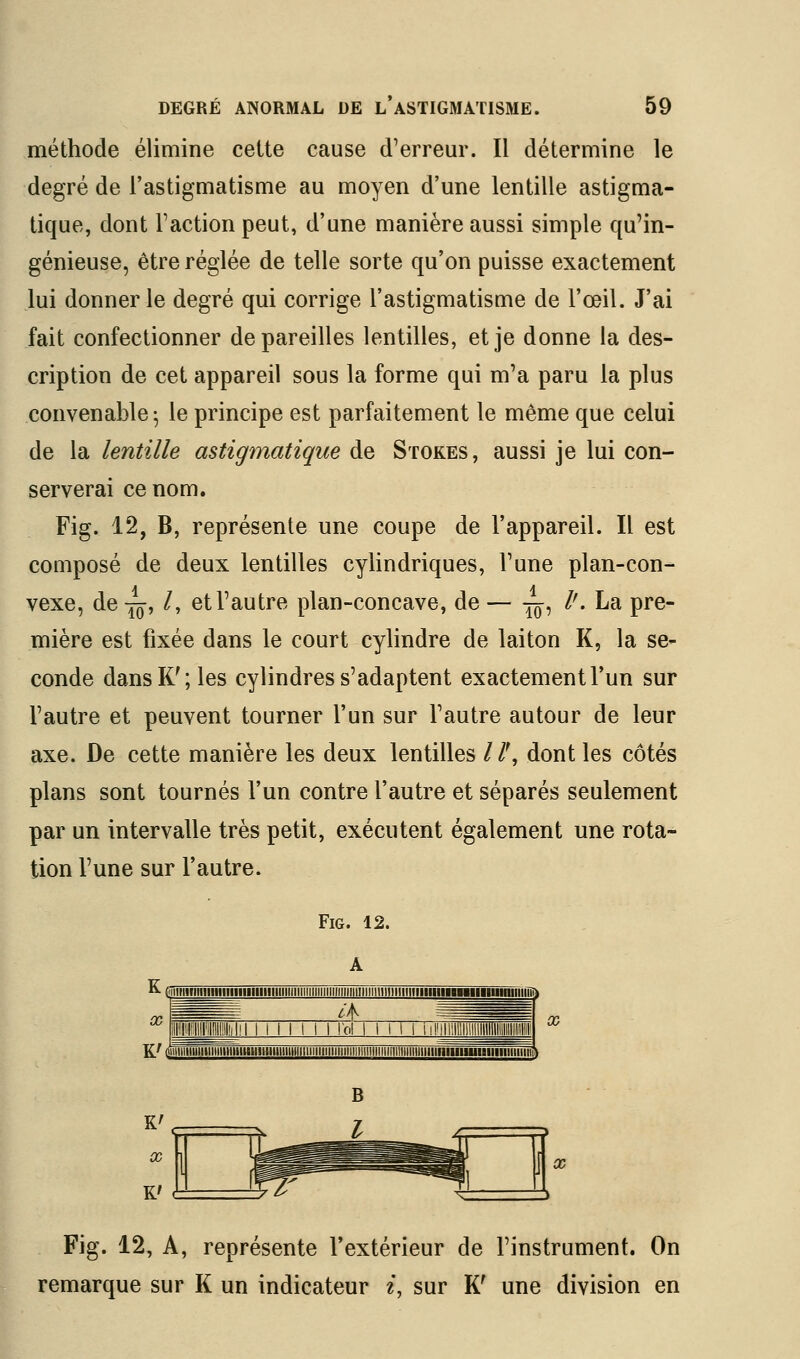 méthode élimine cette cause d'erreur. Il détermine le degré de l'astigmatisme au moyen d'une lentille astigma- tique, dont Faction peut, d'une manière aussi simple qu'in- génieuse, être réglée de telle sorte qu'on puisse exactement lui donner le degré qui corrige l'astigmatisme de l'œil. J'ai fait confectionner dépareilles lentilles, et je donne la des- cription de cet appareil sous la forme qui m'a paru la plus convenable ^ le principe est parfaitement le même que celui de la lentille astigmatique de Stokes, aussi je lui con- serverai ce nom. Fig. 12, B, représente une coupe de l'appareil. Il est composé de deux lentilles cylindriques, l'une plan-con- vexe, de -^, /, et l'autre plan-concave, de — -^, l'. La pre- mière est fixée dans le court cylindre de laiton K, la se- conde dans K'; les cylindres s'adaptent exactement l'un sur l'autre et peuvent tourner l'un sur l'autre autour de leur axe. De cette manière les deux lentilles //', dont les côtés plans sont tournés l'un contre l'autre et séparés seulement par un intervalle très petit, exécutent également une rota- tion l'une sur l'autre. Fig. 12. A K(iiiiiiiiiiiinHiiniiiiniiiiiiniiiiiiiiiiiiiiiiiiiiiiiiiiiiiiiiiiiiiiiini X Fig. 12, A, représente l'extérieur de l'instrument. On remarque sur K un indicateur i, sur K' une division en