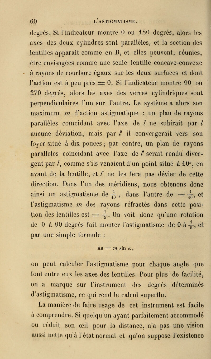 degrés. Si l'indicateur montre 0 ou 180 degrés, alors les axes des deux cylindres sont parallèles, et la section des lentilles apparaît comme en B, et elles peuvent, réunies, être envisagées comme une seule lentille concave-convexe à rayons de courbure égaux sur les deux surfaces et dont l'action est à peu près = 0. Si l'indicateur montre 90 ou 270 degrés, alors les axes des verres cylindriques sont perpendiculaires l'un sur l'autre. Le système a alors son maximum m d'action astigmatique : un plan de rayons parallèles coïncidant avec l'axe de / ne subirait par / aucune déviation, mais par /' il convergerait vers son foyer situé à dix pouces -, par contre, un plan de rayons parallèles coïncidant avec l'axe de /' serait rendu diver- gent par /, comme s'ils venaient d'un point situé à 10, en avant de la lentille, et /' ne les fera pas dévier de cette direction. Dans l'un des méridiens, nous obtenons donc ainsi un astigmatisme de ^ , dans l'autre de — •^, et l'astigmatisme m des rayons réfractés dans cette posi- tion des lentilles est = \. On voit donc qu'une rotation de 0 à 90 degrés fait monter l'astigmatisme de 0 à -g-, et par une simple formule : As := m sia a, on peut calculer l'astigmatisme pour chaque angle que font entre eux les axes des lentilles. Pour plus de facilité, on a marqué sur l'instrument des degrés déterminés d'astigmatisme, ce qui rend le calcul superflu. La manière de faire usage de cet instrument est facile à comprendre. Si quelqu'un ayant parfaitement accommodé ou réduit son œil pour la distance, n'a pas une vision aussi nette qu'à l'état normal et qu'on suppose l'existence