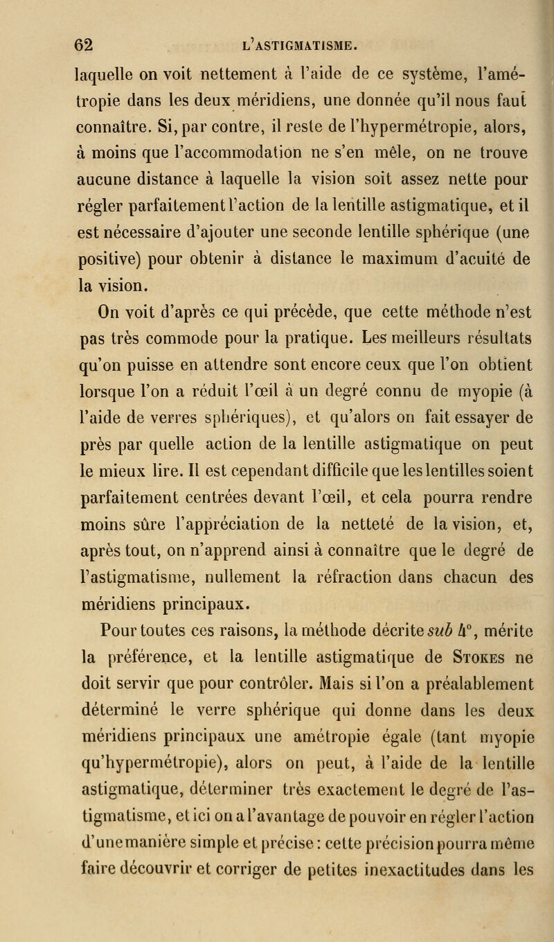 laquelle on voit nettement à l'aide de ce système, l'amé- tropie dans les deux méridiens, une donnée qu'il nous faut connaître. Si, par contre, il reste de l'hypermétropie, alors, à moins que l'accommodation ne s'en mêle, on ne trouve aucune distance à laquelle la vision soit assez nette pour régler parfaitement l'action de la lentille astigmatique, et il est nécessaire d'ajouter une seconde lentille sphérique (une positive) pour obtenir à distance le maximum d'acuité de la vision. On voit d'après ce qui précède, que cette méthode n'est pas très commode pour la pratique. Les meilleurs résultats qu'on puisse en attendre sont encore ceux que l'on obtient lorsque l'on a réduit l'œil à un degré connu de myopie (à l'aide de verres sphériques), et qu'alors on fait essayer de près par quelle action de la lentille astigmatique on peut le mieux lire. Il est cependant difficile que les lentilles soient parfaitement centrées devant Toeil, et cela pourra rendre moins sûre l'appréciation de la netteté de la vision, et, après tout, on n'apprend ainsi à connaître que le degré de Tastigmatisme, nullement la réfraction dans chacun des méridiens principaux. Pour toutes ces raisons, la méthode àècrïte sub li, mérite la préférence, et la lentille astigmatique de Stokes ne doit servir que pour contrôler. Mais si l'on a préalablement déterminé le verre sphérique qui donne dans les deux méridiens principaux une amétropie égale (tant myopie qu'hypermétropie), alors on peut, à l'aide de la lentille astigmatique, déterminer très exactement le degré de Fas- tigmatisme, et ici on a l'avantage de pouvoir en régler l'action d'unemanière simple et précise : cette précision pourra même faire découvrir et corriger de petites inexactitudes dans les