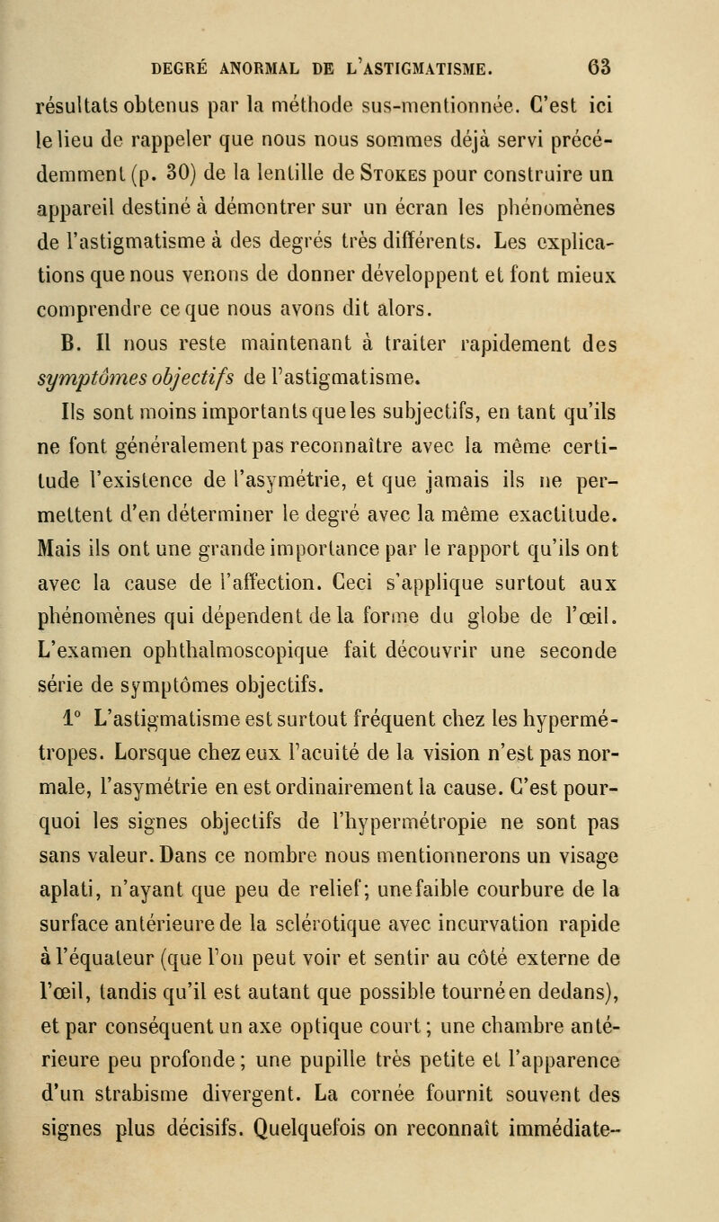 résultats obtenus par la méthode sus-mentionnée. C'est ici le lieu de rappeler que nous nous sommes déjà servi précé- demment (p. 30) de la lentille de Stokes pour construire un appareil destiné à démontrer sur un écran les phénomènes de l'astigmatisme à des degrés très différents. Les explica- tions que nous venons de donner développent et font mieux comprendre ce que nous avons dit alors. B. Il nous reste maintenant à traiter rapidement des symptômes objectifs de l'astigmatisme. Ils sont moins importants que les subjectifs, en tant qu'ils ne font généralement pas reconnaître avec la même certi- tude l'existence de l'asymétrie, et que jamais ils ne per- mettent d'en déterminer le degré avec la même exactitude. Mais ils ont une grande importance par le rapport qu'ils ont avec la cause de l'affection. Ceci s'applique surtout aux phénomènes qui dépendent de la forme du globe de l'œil. L'examen ophthalmoscopique fait découvrir une seconde série de symptômes objectifs. 1° L'astigmatisme est surtout fréquent chez les hypermé- tropes. Lorsque chez eux l'acuité de la vision n'est pas nor- male, l'asymétrie en est ordinairement la cause. C'est pour- quoi les signes objectifs de l'hypermétropie ne sont pas sans valeur. Dans ce nombre nous mentionnerons un visage aplati, n'ayant que peu de relief; une faible courbure de la surface antérieure de la sclérotique avec incurvation rapide àl'équateur (que Ton peut voir et sentir au côté externe de l'œil, tandis qu'il est autant que possible tourné en dedans), et par conséquent un axe optique court ; une chambre anté- rieure peu profonde; une pupille très petite ei l'apparence d'un strabisme divergent. La cornée fournit souvent des signes plus décisifs. Quelquefois on reconnaît immédiate-