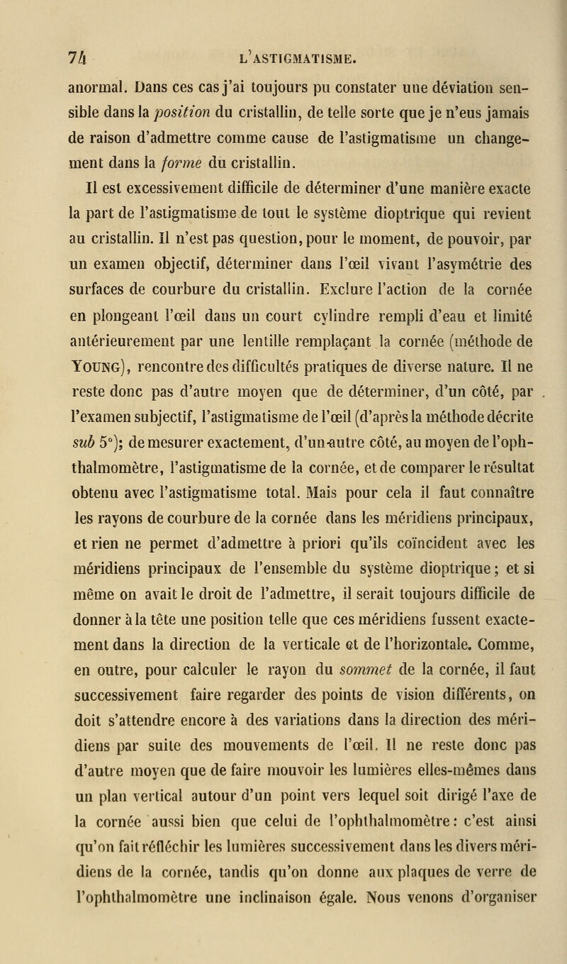 anormal. Dans ces cas j'ai toujours pu constater une déviation sen- sible dans la position du cristallin, de telle sorte que je n'eus jamais de raison d'admettre comme cause de l'astigmatisme un change- ment dans la forme du cristallin. Il est excessivement difficile de déterminer d'une manière exacte la part de l'astigmatisme de tout le système dioptrique qui revient au cristallin. Il n'est pas question, pour le moment, de pouvoir, par un examen objectif, déterminer dans l'œil vivant l'asymétrie des surfaces de courbure du cristallin. Exclure l'action de la cornée en plongeant l'œil dans un court cylindre rempli d'eau et limité antérieurement par une lentille remplaçant la cornée (méthode de Young) , rencontre des difficultés pratiques de diverse nature. Il ne reste donc pas d'autre moyen que de déterminer, d'un côté, par l'examen subjectif, l'astigmatisme de l'œil (d'après la méthode décrite sub 5°); de mesurer exactement, d'un-autre côté, au moyen de l'oph- thalmomètre, l'astigmatisme de la cornée, et de comparer le résultat obtenu avec l'astigmatisme total. Mais pour cela il faut connaître les rayons de courbure de la cornée dans les méridiens principaux, et rien ne permet d'admettre à priori qu'ils coïncident avec les méridiens principaux de l'ensemble du système dioptrique ; et si même on avait le droit de l'admettre, il serait toujours difficile de donner à la tête une position telle que ces méridiens fussent exacte- ment dans la direction de la verticale et de l'horizontale. Comme, en outre, pour calculer le rayon du sommet de la cornée, il faut successivement faire regarder des points de vision différents, on doit s'attendre encore à des variations dans la direction des méri- diens par suite des mouvements de l'œil. Il ne reste donc pas d'autre moyen que de faire mouvoir les lumières elles-mêmes dans un plan vertical autour d'un point vers lequel soit dirigé Taxe de la cornée aussi bien que celui de l'ophlhalmomètre '. c'est ainsi qu'on fait réfléchir les lumières successivement dans les divers méri- diens de la cornée, tandis qu'on donne aux plaques de verre de l'ophthalmomètre une inclinaison égale. Nous venons d'organiser