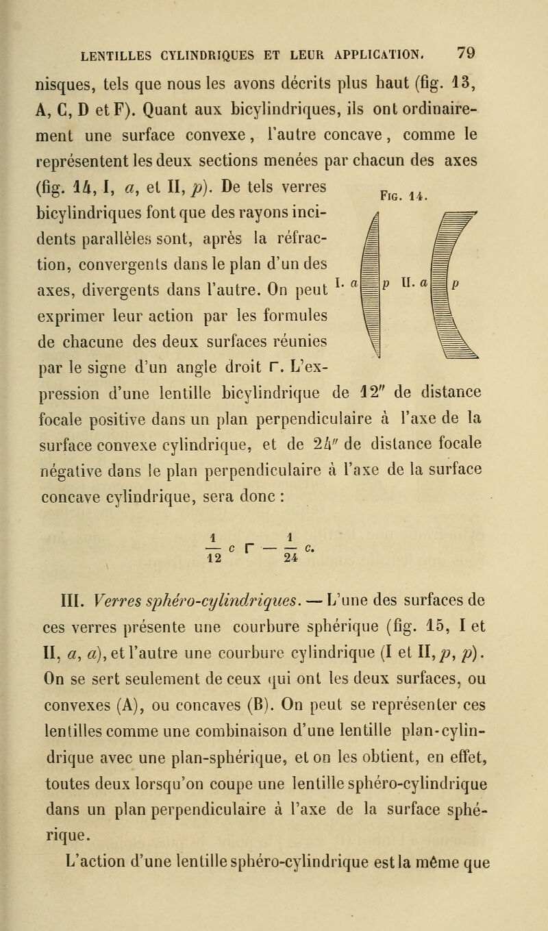 nisques, tels que nous les avons décrits plus haut (fîg. 13, A, C, D et F). Quant aux bicylindriques, ils ont ordinaire- représentent les deux sections menées par chacun des axes (fig. lli, I, a, et II, jo). De tels verres bicylindriques font que des rayons inci- dents parallèles sont, après la réfrac- ^ tion, convergents dans le plan d'un des m axes, divergents dans l'autre. On peut * ^'^ exprimer leur action par les formules 'p de chacune des deux surfaces réunies par le signe d'un angle droit r. L'ex- pression d'une lentille bicylindrique de 12 de distance focale positive dans un plan perpendiculaire à l'axe de la surface convexe cylindrique, et de 2/i^' de distance focale négative dans le plan perpendiculaire à l'axe de la surface concave cylindrique, sera donc : II. a ^ 1 1 — c r c. 12 24 m. Verres sphéro-cylindriques. — L'une des surfaces de ces verres présente une courbure sphérique (fig. 15, I et II, «, 6r), et l'autre une courbure cylindrique (I et II,/j, p). On se sert seulement de ceux (|ui ont les deux surfaces, ou convexes (A), ou concaves (B). On peut se représenter ces lentilles comme une combinaison d'une lentille plan-cylin- drique avec une plan-sphérique, et on les obtient, en effet, toutes deux lorsqu'on coupe une lentille sphéro-cylindrique dans un plan perpendiculaire à l'axe de la surface sphé- rique. L'action d'une lentille sphéro-cylindrique est la même que