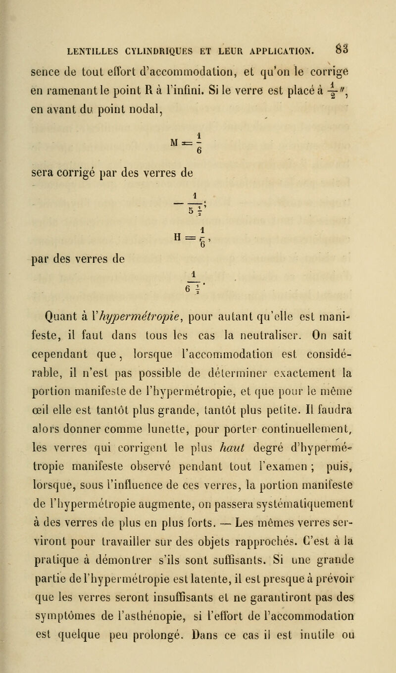 sence de tout effort d'accommodation, et qu'on le corrige en ramenant le point R à Finfmi. Si le verre est placé à -g-'', en avant du point nodal, sera corrigé par des verres de 1 par des verres de 1 Quant à Xhypermétropie, pour autant qu'elle est mani- feste, il faut dans tous les cas la neutraliser. On sait cependant que, lorsque l'accommodation est considé- rable, il n'est pas possible de déterminer exactement la portion manifeste de l'hypermétropie, et que pour le même œil elle est tantôt plus grande, tantôt plus petite. Il faudra alors donner comme lunette, pour porter continuellement, les verres qui corrigent le plus haut degré d'hypermé- tropie manifeste observé pendant tout l'examen ; puis, lorsque, sous l'influence de ces verres, la portion manifeste de l'hypermétropie augmente, on passera systématiquement à des verres de plus en plus forts. — Les mêmes verres ser- viront pour travailler sur des objets rapprochés. C'est à la pratique à démontrer s'ils sont suffisants. Si une grande partie de l'hypermétropie est latente, il est presque à prévoir que les verres seront insuffisants et ne garantiront pas des symptômes de l'asthénopie, si l'effort de l'accommodation est quelque peu prolongé. Dans ce cas il est inutile ou