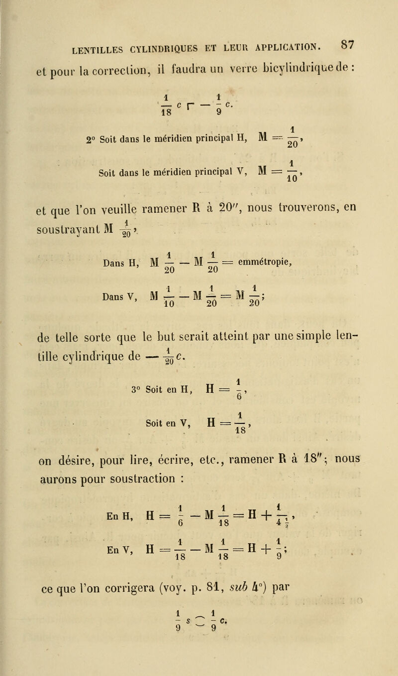 etpour lacorreclion, il faudra un verre Licylindrique de : 1 1 — c r — - c. 18 ' 9 1 2 Soit dans le méridien principal H, ^  ^» .. 1 Soit dans le méridien principal V, M = —-, 10 et que Von veuille ramener R à 20, nous trouverons, en soustrayant M -^ô' 11 Dans H, M M ■—= emmétropie, 20 20 DansV, mI-M^^mI; de telle sorte que le but serait atteint par une simple len- tille cylindrique de — -^c. 1 3° Soit en H, H = -, 6 1 Soit en V, H = -- , on désire, pour lire, écrire, etc., ramener R à 18; nous aurons pour soustraction : EnH. H=i-M± = H + L, EnV, H=±-Ml = H + i; ce que Ton corrigera (voy. p. 81, sub II) par -s - c. 9 ^9