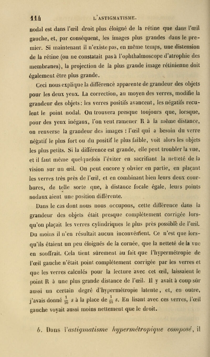 nodal est dans l'œil droit plus éloigné de la rétine que dans l'œil gauche, et, par conséquent, les images plus grandes dans le pre- mier. Si maintenant il n'existe pas, en même temps, une distension de la rétine (on ne constatait pas à l'ophtlialmoscope d'atrophie des membranes), la projection de la plus grande image rétinienne doit également être plus grande. Ceci nous explique la différence apparente de grandeur des objets pour les deux yeux. La correction, au moyen des verres, modifie la grandeur des objets: les verres positifs avancent, les négatifs recu- lent le point nodal. On trouvera presque toujours que, lorsque, pour des yeux inégaux, l'on veut ramener R à la même distance, on renverse la grandeur des images : l'œil qui a besoin du verre négatif le plus fort ou du positif le plus faible, voit alors les objets les plus petits. Si la différence est grande, elle peut troubler la vue, et il faut même quelquefois l'éviter en sacrifiant la netielé de la vision sur un œil. On peut encore y obvier en partie, en plaçant les verres très près de l'œil, et en combinant bien leurs deux cour- bures, de telle sorte que, à distance focale égale, leurs points nodaux aient une position différente. Dans le cas dont nous nous occupons, cette différence dans la grandeur des objets était presque complètement corrigée lors- qu'on plaçait les verres cylindriques le plus près possible de l'œil. Du moins il n'en résultait aucun inconvénient. Ce n'est que lors- qu'ils étaient un peu éloignés de la cornée, que la netteté delà vue en souffrait. Cela tient sûrement au fait que l'hypermétropie de l'œil gauche n'était point complètement corrigée par les verres et que les verres calculés pour la lecture avec cet œil, laissaient le point R à une plus grande distance de l'œil. 11 y avait à coup sûr aussi un certain degré d'hypermétropie latente, et, en outre, j'avais donné ^ s à la place de jg s. En lisant avec ces verres, l'œil gauche voyait aussi moins nettement que le droit. b. Dans Vastigmatisme hypermétropiqiie composé, il