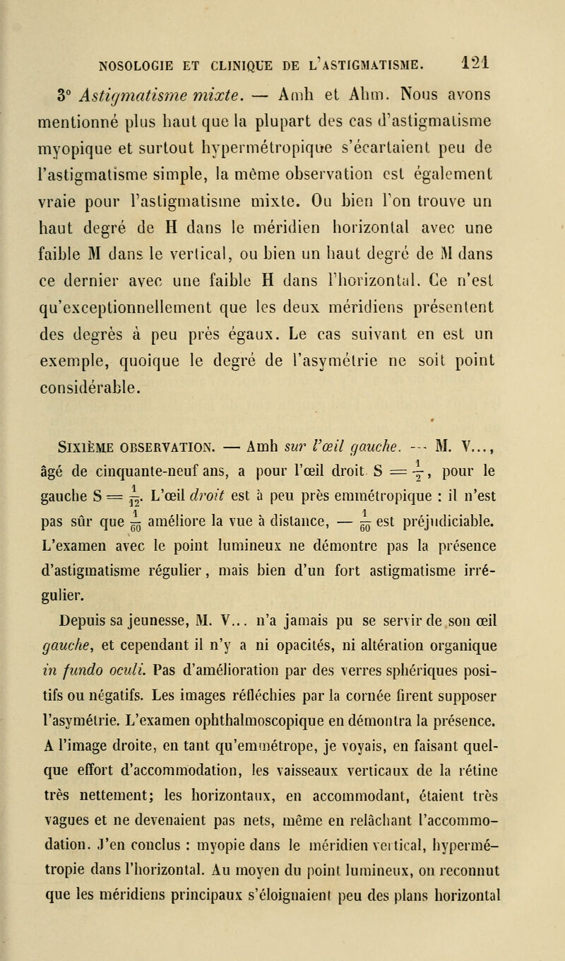 3° Astujmatisme mixte. — Amh et Alim. Nous avons mentionné plus haut que la plupart des cas d'astigmatisme myopique et surtout hypermétropique s'écartaient peu de l'astigmatisme simple, la même observation est également vraie pour l'astigmatisme mixte. Ou bien Ton trouve un haut degré de H dans le méridien horizontal avec une faible M dans le vertical, ou bien un haut degré de M dans ce dernier avec une faible H dans Thorizontul. Ce n'est qu'exceptionnellement que les deux méridiens présentent des degrés à peu près égaux. Le cas suivant en est un exemple, quoique le degré de l'asymétrie ne soit point considérable. Sixième observation. — Amh swr Vœil go.uche. --- M. V..., âgé de cinquante-neuf ans, a pour l'œil droit S = y> pour le gauche S = jj- L'œil droit est à peu près erainétropique : il n'est pas sûr que -^ améliore la vue à distance, — -^ est préjudiciable. L'examen avec le point lumineux ne démontre pas la présence d'astigmatisme réguHer, mais bien d'un fort astigmatisme irré- gulier. Depuis sa jeunesse, M. V... n'a jamais pu se servir de son œil gauche, et cependant il n'y a ni opacités, ni altération organique in fundo oculi. Pas d'amélioration par des verres sphériques posi- tifs ou négatifs. Les images réfléchies par la cornée firent supposer l'asymétrie. L'examen ophthalmoscopique en démontra la présence. A l'image droite, en tant qu'emmétrope, je voyais, en faisant quel- que effort d'accommodation, les vaisseaux verticaux de la rétine très nettement; les horizontaux, en accommodant, étaient très vagues et ne devenaient pas nets, même en relâchant l'accommo- dation, .l'en conclus : myopie dans le méridien veitical, hypermé- tropie dans l'horizontal. Au moyen du point lumineux, on reconnut que les méridiens principaux s'éloignaient peu des plans horizontal