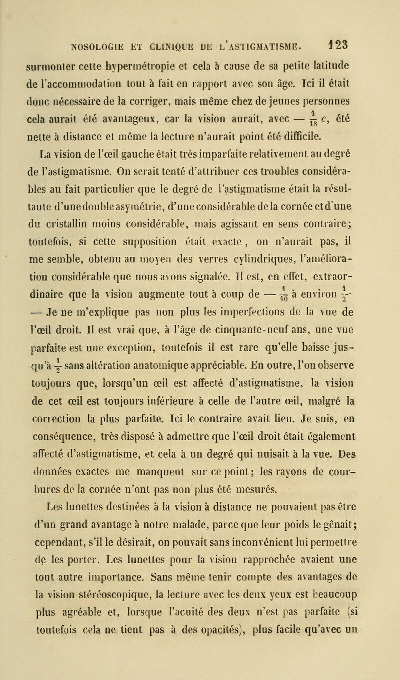 surmonter cette hypermétropie et cela à cause de sa petite latitude de l'accoramodatioii tout à fait en rapport avec son âge. Ici il était donc nécessaire de la corriger, mais même chez déjeunes personnes cela aurait été avantageux, car la vision aurait, avec — j^c, été nette à distance et même la lecture n'aurait point été difficile. La vision de l'œil gauche était très imparfaite relativement au degré de l'astigmatisme. On serait tenté d'attribuer ces troubles considéra- bles au fait particulier que le degré de l'astigmatisme était la résul- tante d'unedouble asymétrie, d'une considérable delà cornée etd'une du cristallin moins considérable, mais agissant en sens contraire; toutefois, si cette supposition était exacte , on n'aurait pas, il me semble, obtenu au moyen des verres cylindriques, l'améliora- tion considérable que nous avons signalée. Il est, en effet, extraor- dinaire que la vision augmente tout à coup de — ^^ à environ -- — Je ne m'explique pas non plus les imperfections de la vue de l'œil droit. Il est vrai que, à l'âge de cinquante-neuf ans, une vue parfaite est une exception, toutefois il est rare t^u'elle baisse jus- qu'à ~ sans altération anatomique appréciable. En outre, l'on observe toujours que, lorsqu'un œil est affecté d'astigmatisme, la vision de cet œil est toujours inférieure à celle de l'autre œil, malgré la coriection la plus parfaite. Ici le contraire avait lieu. Je suis, en conséquence, très disposé à admettre que l'œil droit était également affecté d'astigmatisme, et cela à un degré qui nuisait à la vue. Des données exactes me manquent sur ce point ; les rayons de cour- bures de la cornée n'ont pas non plus été mesurés. Les lunettes destinées à la vision à dislance ne pouvaient pas être d'un grand avantage à notre malade, parce que leur poids le gênait; cependant, s'il le désirait, on pouvait sans inconvénient lui permettre de les porter. Les lunettes pour la vision rapprochée avaient une tout autre importance. Sans même tenir compte des avantages de la vision stéréoscopique, la lecture avec les deux yeux est beaucoup plus agréable et, lorsque l'acuité des deux n'est pas parfaite (si toutefois cela ne tient pas à des opacités), plus facile qu'avec un