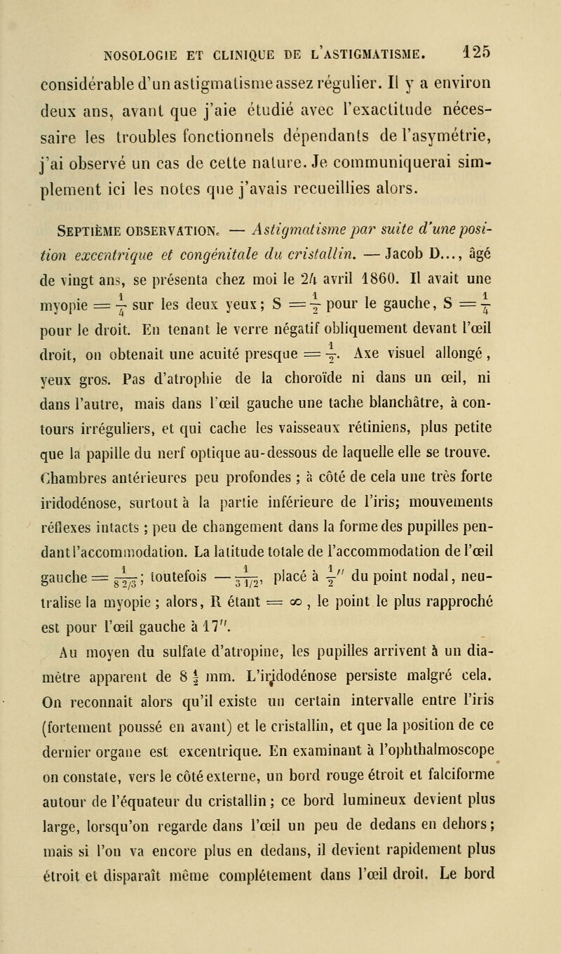 considérable d'un astigmatisme assez régulier. Il y a environ deux ans, avant que j'aie étudié avec l'exactitude néces- saire les troubles fonctionnels dépendants de l'asymétrie, j'ai observé un cas de cette nature. Je communiquerai sim- plement ici les notes que j'avais recueillies alors. Septième observatioNc — Astigmatisme pm^ suite d'une posi- tion excentrique et congénitale du cristallin. —Jacob D..., âgé de vingt ans, se présenta chez moi le 24 avril 1860. Il avait une myopie = j sur les deux yeux ; S = y pour le gauche, S = i pour le droit. En tenant le verre négatif obliquement devant l'œil droit, on obtenait une acuité presque = y- Axe visuel allongé , yeux gros. Pas d'atrophie de la choroïde ni dans un œil, ni dans l'autre, mais dans l'œil gauche une tache blanchâtre, à con- tours irréguliers, et qui cache les vaisseaux rétiniens, plus petite que la papille du nerf optique au-dessous de laquelle elle se trouve. Chambres antérieures peu profondes ; à côté de cela une très forte iridodénose, surtout à la partie inférieure de l'iris; mouvements réflexes intacts ; peu de changement dans la forme des pupilles pen- dant l'accommodation. La latitude totale de l'accommodation de l'œil gauche = ^\ toutefois —^, placé à y du point nodal, neu- tralise la myopie ; alors, R étant = oo , le point le plus rapproché est pour l'œil gauche à 17. Au moyen du sulfate d'atropine, les pupilles arrivent à un dia- mètre apparent de 8| mm. L'ir^dodénose persiste malgré cela. On reconnait alors qu'il existe un certain intervalle entre l'iris (fortement poussé en avant) et le cristallin, et que la position de ce dernier organe est excentrique. En examinant à l'ophthalmoscope on constate, vers le côté externe, un bord rouge étroit et falciforme autour de l'équateur du cristallin ; ce bord lumineux devient plus large, lorsqu'on regarde dans l'œil un peu de dedans en dehors ; mais si l'on va encore plus en dedans, il devient rapidement plus étroit et disparaît même complètement dans l'œil droit. Le bord