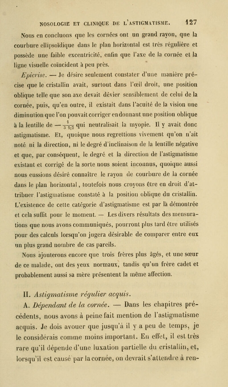 Nous en concluons que les cornées ont un grand rayon, que la courbure ellipsoïdique dans le plan horizontal est très régulière et possède une faible excentricité, enfin que l'axe de la cornée et la ligne visuelle coïncident à peu près. Epicrise. — Je désire seulemenl constater d'une manière pré- cise que le cristallin avait, surtout dans l'œil droit, une position oblique telle que son axe devait dévier sensiblement de celui de la cornée, puis, qu'en outre, il existait dans l'acuité de la vision une dinoinutionque l'on pouvait corriger en donnant une position oblique à la lentille de —-^Yi ^^^^ neutralisait la myopie. Il y avait donc astigmatisme. Et, quoique nous regrettions vivement qu'on n'ait noté ni la direction, ni le degré d'inclinaison de la lentille négative et que, par conséquent, le degré et la direction de l'astigmatisme existant et corrigé de la sorte nous soient inconnus, quoique aussi nous eussions désiré connaître le rayon de courbure de la cornée dans le plan horizontal, toutefois nous croyons être en droit d'at- tribuer l'astigmatisme constaté à la position oblique du cristalhn. L'existence de cette catégorie d'astigmatisme est par là démontrée et cela suffit pour le moment. — Les divers résultats des mensura- tions que nous avons communiqués, pourront plus tard être utilisés pour des calculs lorsqu'on jugera désirable de comparer entre eux un plus grand nombre de cas pareils. Nous ajouterons encore que trois frères plus âgés, et une sœur de ce malade, ont des yeux normaux, tandis qu'un frère cadet et probablement aussi sa mère présentent la même affection. II. Astigmatisme régulier acquis. A. Dépendant de la cornée. — Dans les chapitres pré- cédents, nous avons à peine fait mention de l'astigmatisme acquis. Je dois avouer que jusqu'à il y a peu de temps, je le considérais comme moins important. En effet, il est très rare qu'il dépende d'une luxation partielle du cristallin, et, lorsqu'il est causé par la cornée, on devrait s'attendre à ren-