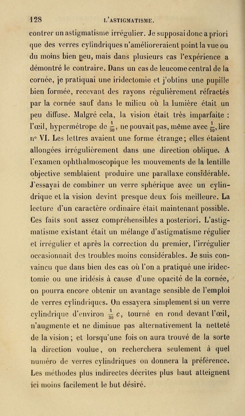 contrer un astigmatisme irrégulier. Je supposai donc a priori que des verres cylindriques n'amélioreraient point la vue ou du moins bien jdcu, mais dans plusieurs cas l'expérience a démontré le contraire. Dans un cas de leucome central de la cornée, je pratiquai une iridectomie et j^obtins une pupille bien formée, recevant des rayons régulièrement réfractés par la cornée sauf dans le milieu où la lumière était un peu diffuse. Malgré cela, la vision était très imparfaite : ; 1 • 1 l'œil, hypermétrope de -. ne pouvait pas, même avec 15, lire n° VI. Les lettres avaient une forme étrange; elles étaient allongées irrégulièrement dans une direction oblique. A l'examen ophthalmoscopique les mouvements de la lentille objective semblaient produire une parallaxe considérable. J'essayai de combiner un verre sphérique avec un cylin- drique et la vision devint presque deux fois meilleure. La lecture d'un caractère ordinaire était maintenant possible. Ces faits sont assez compréhensibles a posteriori. L'astig- matisme existant était un mélange d'astigmatisme régulier et irrégulier et après la correction du premier, l'irrégulier occasionnait des troubles moins considérables. Je suis con- vaincu que dans bien des cas où l'on a pratiqué une iridec- tomie ou une iridésis à cause d'une opacité de la cornée, on pourra encore obtenir un avantage sensible de l'emploi de verres cylindriques. On essayera simplement si un verre cylindrique d'environ 3-c, tourné en rond devant l'œil, n'augmente et ne diminue pas alternativement la netteté de la vision; et lorsqu'une foison aura trouvé de la sorte la direction voulue, on recherchera seulement à quel numéro de verres cylindriques on donnera la préférence. Les méthodes plus indirectes décrites plus haut atteignent ici moins facilement le but désiré.