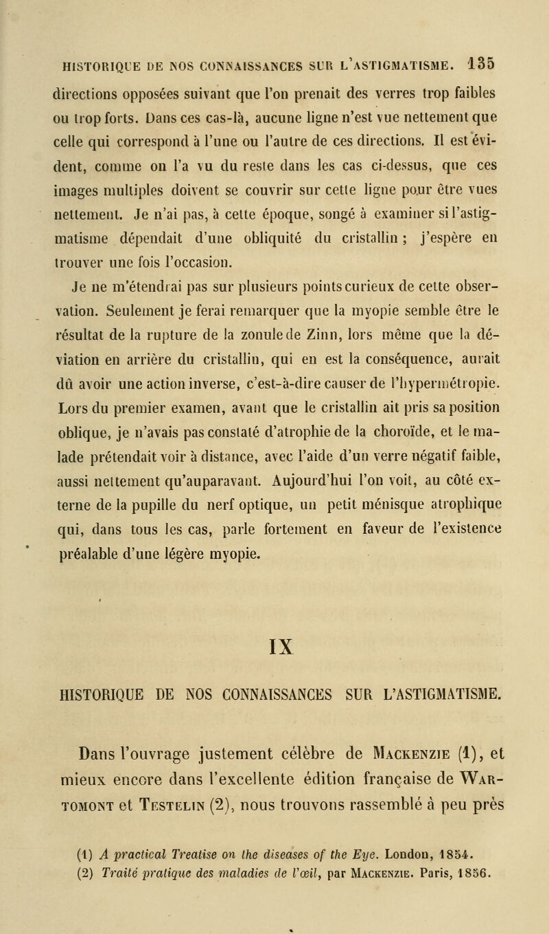 directions opposées suivant que l'on prenait des verres trop faibles ou trop forts. Dans ces cas-là, aucune ligne n'est vue nettement que celle qui correspond à l'une ou l'autre de ces directions. Il est évi- dent, comme on l'a vu du reste dans les cas ci-dessus, que ces images multiples doivent se couvrir sur cette ligne po.ur être vues nettement. Je n'ai pas, à celte époque, songé à examiner si l'astig- matisme dépendait d'une obliquité du cristallin ; j'espère en trouver une fois l'occasion. Je ne m'étendrai pas sur plusieurs points curieux de cette obser- vation. Seulement je ferai remarquer que la myopie semble être le résultat de la rupture de la zonulede Zinn, lors même que la dé- viation en arrière du cristallin, qui en est la conséquence, aurait dû avoir une action inverse, c'est-à-dire causer de l'tiyperniétropie. Lors du premier examen, avant que le cristallin ait pris sa position oblique, je n'avais pas constaté d'atrophie de la choroïde, et le ma- lade prétendait voir à distance, avec l'aide d'un verre négatif faible, aussi nettement qu'auparavant. Aujourd'hui l'on voit, au côté ex- terne de la pupille du nerf optique, un petit ménisque atrophique qui, dans tous les cas, parle fortement en faveur de l'existence préalable d'une légère myopie. IX HISTORIQUE DE NOS CONNAISSANCES SUR L'ASTIGMATISME. Dans l'ouvrage justement célèbre de Mackenzie (1), et mieux encore dans l'excellente édition française de War- TOMor^T et Testelin (2), nous trouvons rassemblé à peu près (1) A practical Treatise on ihe diseases of the Eye. London, 1854. (2) Traité pratique des maladies de Vœil, par Mackenzie. Paris, 1856.