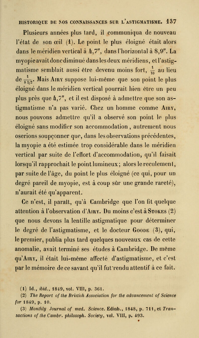 Plusieurs années plus tard, il communiqua de nouveau l'élat de son œil (1). Le point le plus éloigné était alors dans le méridien vertical à A,7, dans l'horizontal à 8,9. La myopieavaitdoncdiminuédanslesdeux méridiens, etl'astig- matisme semblait aussi être devenu moins fort, — au lieu de g^2* ^^^s A'^^' suppose lui-même que son point le plus éloigné dans le méridien vertical pourrait bien être un peu plus près que /i,7, et il est disposé à admettre que son as- tigmatisme n'a pas varié. Chez un homme comme Airy, nous pouvons admettre qu'il a observé son point le plus éloigné sans modifier son accommodation , autrement nous oserions soupçonner que, dans les observations précédentes, la myopie a été estimée trop considérable dans le méridien vertical par suite de l'efïort d'accommodation, qu'il faisait lorsqu'il rapprochait le point lumineux; alors le reculement, par suite de l'âge, du point le plus éloigné (ce qui, pour un degré pareil de myopie, est à coup sûr une grande rareté), n'aurait été qu'apparent. Ce n'est, il paraît, qu'à Cambridge que l'on fit quelque attention à l'observation d'AiRY. Du moins c'est à Stokes (2) que nous devons la lentille astigmatique pour déterminer le degré de l'astigmatisme, et le docteur Goode (3), qui, le premier, publia plus tard quelques nouveaux cas de celte anomalie, avait terminé ses études à Cambridge. De même qu'AiRY, il était lui-même affecté d'astigmatisme, et c'est par le mémoire de ce savant qu'il fut'rendu attentif à ce fait. (1) Id., ibid., 1849, Yol. VIII, p. 361. (2) The Report of the Bristhh Association for the advancemerU of Science for 1849, p. 10. (3) Monlhly Journal of med. Science. Edinb., 1848, p. 711, et Tran- sactions of Ihe Cambr. philosoph. Society, vol. VIII, p. 493.