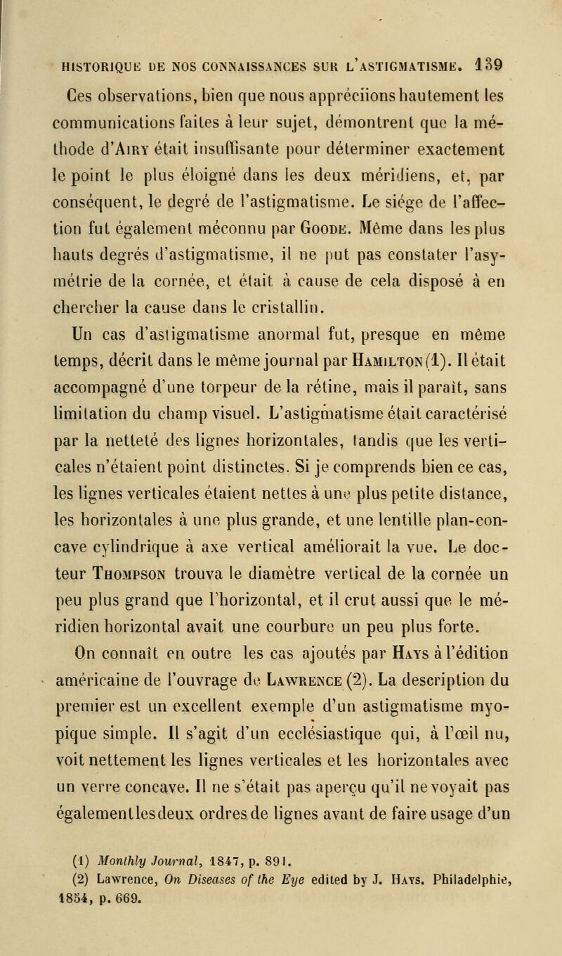 Ces observations, bien que nous appréciions hautement les communications faites à leur sujet, démontrent que la mé- thode d'AiRY était insuffisante pour déterminer exactement le point le plus éloigné dans les deux méridiens, et, par conséquent, le degré de l'astigmatisme. Le siège de l'affec- tion fut également méconnu par Goode. Même dans les plus hauts degrés d'astigmatisme, il ne put pas constater l'asy- métrie de la cornée, et était à cause de cela disposé à en chercher la cause dans le cristallin. Un cas d'astigmatisme anormal fut, presque en même temps, décrit dans le même journal par HamiltonII). Il était accompagné d'une torpeur de la rétine, mais il parait, sans limitation du champ visuel. L'astigmatisme était caractérisé par la netteté des lignes horizontales, tandis que les verti- cales n'étaient point distinctes. Si je comprends bien ce cas, les lignes verticales étaient nettes à une plus petite distance, les horizontales à une plus grande, et une lentille plan-con- cave cylindrique à axe vertical améliorait la vue. Le doc- teur Thompson trouva le diamètre vertical de la cornée un peu plus grand que Fhorizontal, et il crut aussi que le mé- ridien horizontal avait une courbure un peu plus forte. On connaît en outre les cas ajoutés par Hays à l'édition américaine de l'ouvrage de Lawrence (2). La description du premier est un excellent exemple d'un astigmatisme myo- pique simple. Il s'agit d'un ecclésiastique qui, à Fœil nu, voit nettement les lignes verticales et les horizontales avec un verre concave. Il ne s'était pas aperçu qu'il ne voyait pas égalementlesdeux ordres de lignes avant de faire usage d'un (1) Monthly Journal, 1847, p. 891. (2) Lawrence, On Diseases of the Eye edited by J. Hays. Philadelphie, 1854, p. 669.