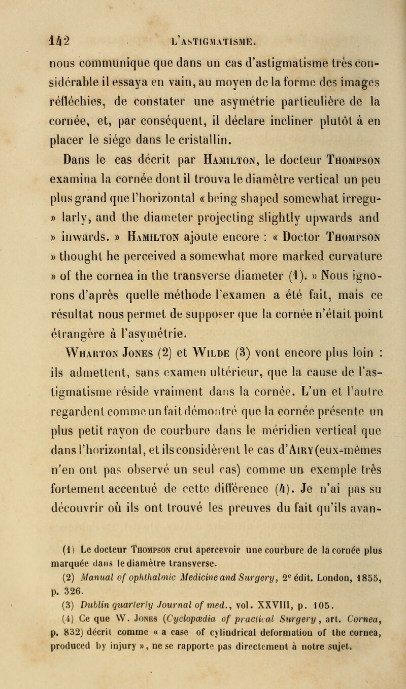 nous communique que dans un cas d'astigmatisme très con- sidérable il essaya en vain, au moyen de la forme des images réfléchies, de constater une asymétrie particulière de la cornée, et, par conséquent, il déclare incliner plutôt à en placer le siège dans le cristallin. Dans le cas décrit par Hamilton, le docteur Thompson examina la cornée dont il trouva le diamètre vertical un peu plus grand que l'horizontal «being shaped somewhat irregu- » larly, and the diameter projecting slightly upwards and » inwards. » Hamilton ajoute encore : « Doctor Thompson » thought he perceived a somewhat more marked curvature » of the cornea in the transverse diameter (1). » Nous igno- rons d'après quelle méthode l'examen a été fait, mais ce résultat nous permet de supposer que la cornée n'était point étrangère à l'asymétrie. Wharton Jones (2) et Wilde (3) vont encore plus loin : ils admettent, sans examen ultérieur, que la cause de l'as- tigmatisme réside vraiment daiîs la cornée. L'un et l'autre regardent comme un fait démoîitré que la cornée présente un plus petit rayon de courbure dans le méridien vertical que dans l'horizontal, et ils considèrent le cas d'AiRY (eux-mêmes n'en ont pas observé un seul cas) comme un exemple très fortement accentué de cette différence (à). Je n'ai pas su découvrir où ils ont trouvé les preuves du fait qu'ils avan- (1) Le docteur Thompson crut apercevoir une courbure de la cornée plus marquée dans le diamètre transverse. (2) Manual of ophthalmic MedicineandSurgery, 2*^ édit. London, 1855, p. 326. (3) Dublin quarlerly Journal of med., vol. XXVIII, p. 105. (4) Ce que W. Jones {Cyclopœdia of praclkal Surgery , art. Cornea^ p. 832) décril comme « a case of cylindrical déformation of the cornea, produced by injury », ne se rapports pas directement à notre sujet.