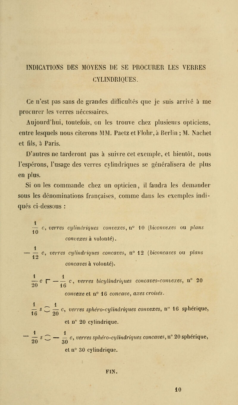 INDICATIONS DES MOYENS DE SE PROCURER LES VERRES CYLINDRIQUES. Ce n'est pas sans de grandes difficultés que je suis arrivé à me procurer les verres nécessaires. Aujourd'hui, toutefois, on les trouve chez plusieurs opticiens, entre lesquels nous citerons MM. Paetz etFlohr,à Berlin ; M. Nachet et fils, a Paris. D'autres ne tarderont pas à suivre cet exemple, et bientôt, nous l'espérons, l'usage des verres cylindriques se généralisera de plus en plus. Si on les commande chez un opticien, il faudra les demander sous les dénominations françaises, comme dans les exemples indi- qués ci-dessous : 1 — c^ verres cylindriques convexes, n'^ 10 {biconvexes ou plans convexes à volonté). 1 c, verres cylindriques concaves, n° 12 [biconcaves ou plans concaves h volonté). 1 1 — c r c, verres hiciilindriuues concaves-convexes, n° 20 20 16 J i convexe et n° 16 concave, axes croisés. 1 _ 1 — s ,_ — c, verres sphéro-cylindriques convexes, n 16 sphérique, et n 20 cylindrique. 1 1  — s 3 c, verres sphéro-cylindriques concaves, n° 20 sphérique, 20 30 et n° 30 cylindrique. FIN. 10