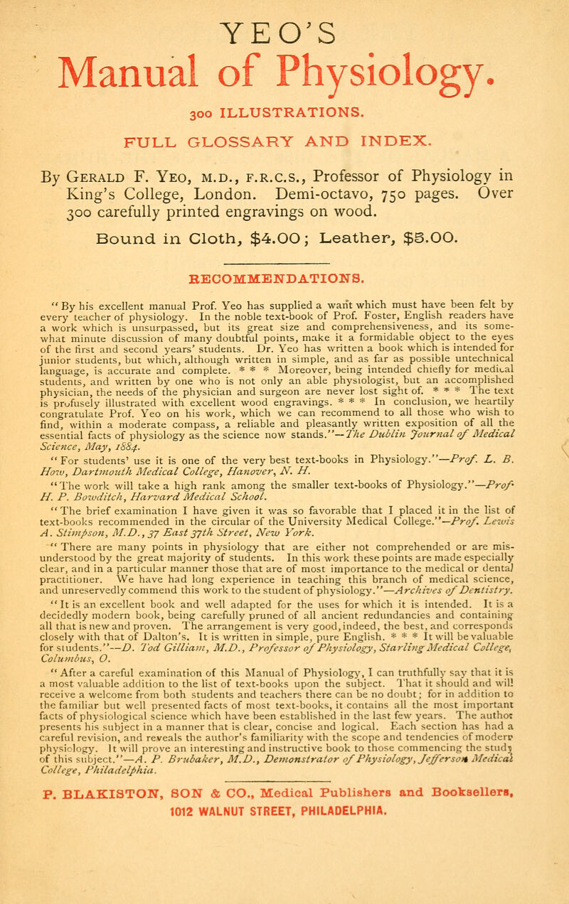 YEO'S Manual of Physiology. 300 ILLUSTRATIONS. FULL GLOSSARY AND INDEX. By Gerald F. Yeo, m.d., f.r.c.s., Professor of Physiology in King's College, London. Demi-octavo, 750 pages. Over 300 carefully printed engravings on wood. Bound in Cloth, $4.00; Leather, $5.00. RECOMMENDATIONS.  By his excellent manual Prof. Yeo has supplied a want which must have been felt by every teacher of physiology. In the noble text-book of Prof. Foster, English readers have a work which is unsurpassed, but its great size and comprehensiveness, and its some- what minute discussion of many doubtful points, make it a formidable object to the eyes of the first and second years' students. Dr. Yeo has written a book which is intended for junior students, but which, although written in simple, and as far as possible untechnical language, is accurate and complete. * * * Moreover, being intended chiefly for medical students, and written by one who is not only an able physiologist, but an accomplished physician, the needs of the physician and surgeon are never lost sight of. * * * The text is profusely illustrated with excellent wood engravings. * * * In conclusion, we heartily congratulate Prof. Yeo on his work, which we can recommend to all those who wish to find, within a moderate compass, a reliable and pleasantly written exposition of all the essential facts of physiology as the science now stands.— The Dublin Journal of Medical Science, May, 1884.  For students' use it is one of the very best text-books in Physiology.— Prof. L. B. How, Dartmouth Medical College, Hanover, N. H. The work will take a high rank among the smaller text-books of Physiology.—Prof H. P. Bowditch, Harvard Medical School.  The brief examination I have given it was so favorable that I placed it in the list of text-books recommended in the circular of the University Medical College.— Prof. Lezvis A. Stimpson, M.D.,37 East37th Street, New York.  There are many points in physiology that are either not comprehended or are mis- understood by the great majority of students. In this work these points are made especially clear, and in a particular manner those that are of most importance to the medical or dentaJ practitioner. We have had long experience in teaching this branch of medical science, and unreservedly commend this work to the student of physiology.—Archives of Dentistry. It is an excellent book and well adapted for the uses for which it is intended. It is a decidedly modern book, being carefully pruned of all ancient redundancies and containing all that is new and proven. The arrangement is very good, indeed, the best, and corresponds closely with that of Dalton's. It is written in simple, pure English. * * * It will be valuable for students.—D. Tod Gilliam, M.D., Professor of Physiology, Starling Medical College, Columbus, O.  After a careful examination of this Manual of Physiology, I can truthfully say that it is a most valuable addition to the list of text-books upon the subject. That it should and will receive a welcome from both students and teachers there can be no doubt; for in addition to the familiar but well presented facts of most text-books, it contains all the most important facts of physiological science which have been established in the last few years. The author presents his subject in a manner that is clear, concise and logical. Each section has had a careful revision, and reveals the author's familiarity with the scope and tendencies of moderp physiology. It will prove an interesting and instructive book to those commencing the study of this subject.—A. P. Brubaker, M.D., Demonstrator of Physiology', Jefferson Medical College, Philadelphia. P. BLAKISTON, SON & CO., Medical Publishers and Booksellers,