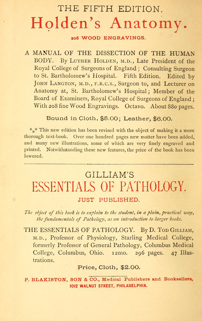 THE FIFTH EDITION. Holden's Anatomy. 208 WOOD ENGRAVINGS. A MANUAL OF THE DISSECTION OF THE HUMAN BODY. By Luther Holden, m.d., Late President of the Royal College of Surgeons of England ; Consulting Surgeon to St. Bartholomew's Hospital. Fifth Edition. Edited by John Langton, m.d., f.r.c.s., Surgeon to, and Lecturer on Anatomy at, St. Bartholomew's Hospital; Member of the Board of Examiners, Royal College of Surgeons of England; With 208 fine Wood Engravings. Octavo. About 880 pages. Bound in Cloth, $5.00; Leather, $6.00. *£* This new edition has been revised with the object of making it a more thorough text-book. Over one hundred pages new matter have been added, and many new illustrations, some of which are very finely engraved and printed. Notwithstanding these new features, the price of the book has been lowered. GILLIAM'S ESSENTIALS OF PATHOLOGY. JUST PUBLISHED. The object of this book is to explain to the student, in a plain, practical way, the fundamentals of Pathology, as an introduction to larger books. THE ESSENTIALS OF PATHOLOGY. By D. Tod Gilliam, m.d., Professor of Physiology, Starling Medical College, formerly Professor of Creneral Pathology, Columbus Medical College, Columbus, Ohio. 121110. 296 pages. 47 Illus- trations. Price, Cloth, $2.00. P. BIjAKISTON, SON & CO., Medical Publishers and Booksellers,