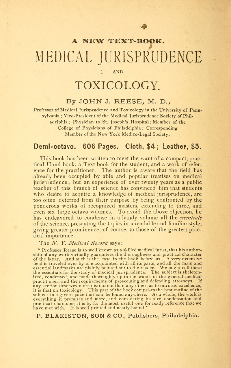 A FSKW TEXT-BOOK. MEDICAL JURISPRUDENCE AND TOXICOLOGY. By JOHN J. REESE, M. D., Professor of Medical Jurisprudence and Toxicology in the University of Penn- sylvania; Vice-President of the Medical Jurisprudence Society of Phil- adelphia ; Physician to St. Joseph's Hospital; Member of the College of Physicians of Philadelphia; Corresponding Member of the New York Medico-Legal Society. Demi-octavo. 606 Pages. Cioth, $4; Leather, $5. This book has been written to meet the want of a compact, prac- tical Hand-book, a Text-book for the student, and a work of refer- ence for the practitioner. The author is aware that the field has already been occupied by able and popular treatises on medical jurisprudence; but an experience of over twenty years as a public teacher of this branch of science has convinced him that students who desire to acquire a knowledge of medical jurisprudence, are too often deterred from their purpose by being confronted by the ponderous works of recognized masters, extending to three, and even six large octavo volumes. To avoid the above objection, he has endeavored to condense in a handy volume all the essentials of the science, presenting the topics in a readable and familiar style, giving greater prominence, of course, to those of the greatest prac- tical importance. The N. Y. Medical Record says :  Professor Reese is so well known as a skilled medical jurist, that his author- ship of any work virtually guarantees the thoroughness and practical character of the latter. And such is the case in the book before us. A very extensive field is traveled over by one acquainted with all its parts, and all the main and essential landmarks are plainly pointed out to the reader. We might call these the essentials for the study of medical jurisprudence. The subject is skeleton- ized, condensed, and made thoroughly up to the wants of the general medical practitioner, and the requirements of prosecuting and defending attorneys. If any section deserves more distinction than any other, as to intrinsic excellence, it is that on toxicology. This part of the book comprises the best outline of the subject in a given space that can be found anywhere. As a whole, the work is everything it promises and more, and considering its size, condensation and practical character, it is by far the most useful one for ready reference that we have met with. It is well printed and neatly bound. P. BLAKISTON, SON & CO., Publishers, Philadelphia.